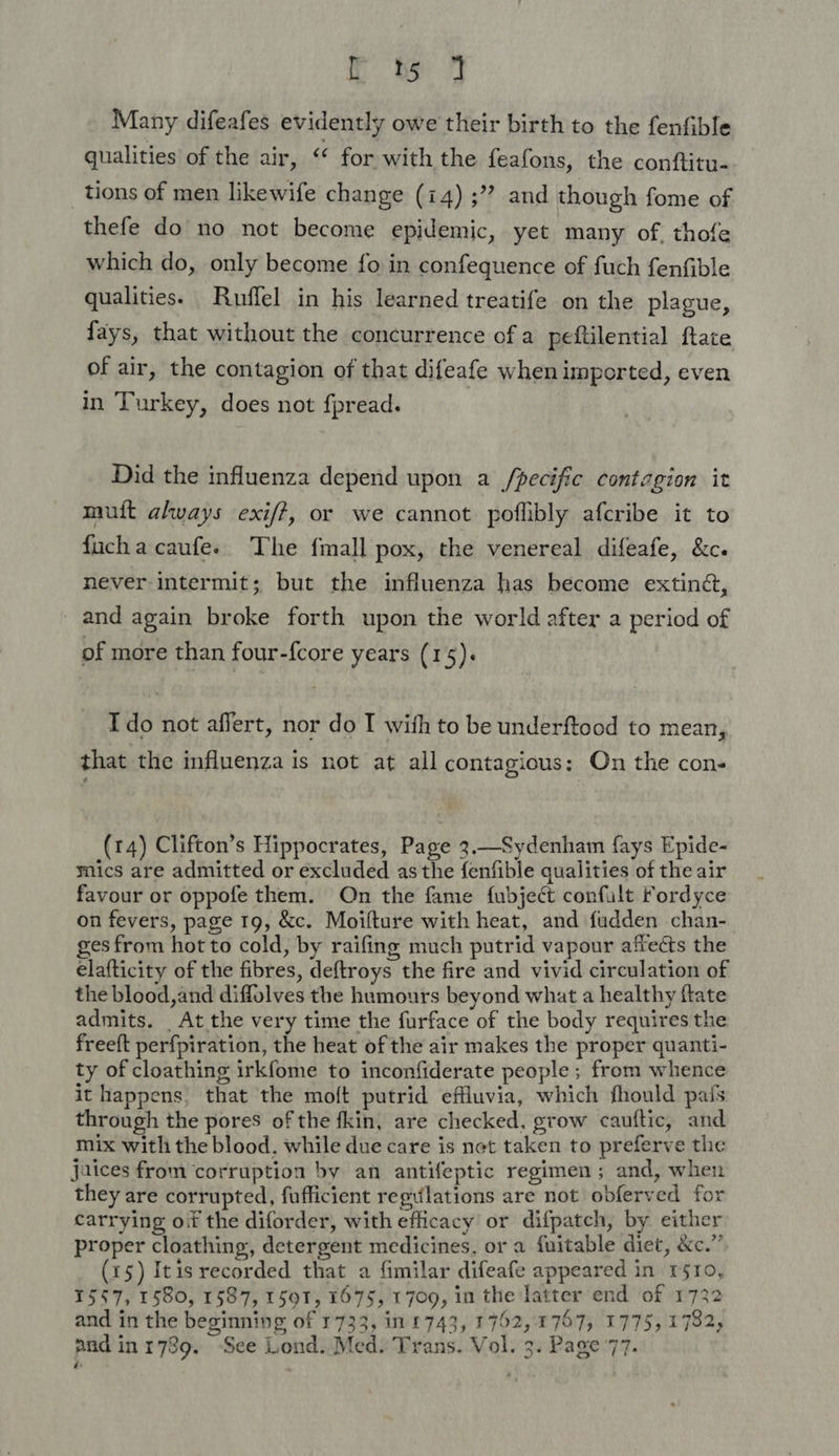 rt% 7 Many difeafes evidently owe their birth to the fenfible qualities of the air, “ for with the feafons, the conftitu- tions of men likewife change (14) ;”? and though fome of thefe do no not become epidemic, yet many of. thofe which do, only become fo in confequence of fuch fenfible qualities. Ruffel in his learned treatife on the plague, fays, that without the concurrence of a peftilential ftate of air, the contagion of that difeafe when imported, even in Turkey, does not fpread. Did the influenza depend upon a /pecific contagion it muft always exif?, or we cannot poflibly afcribe it to fuchacaufe. The fmall pox, the venereal difeafe, &amp;c. never intermit; but the influenza has become extinét, _ and again broke forth upon the world after a period of of more than four-{core years (15). T do not affert, nor do I with to be underftood to mean, that the influenza is not at all contagious: On the con- (14) Clifton’s Hippocrates, Page 3.—Sydenham {ays Epide- mics are admitted or excluded as the fenfible qualities of the air favour or oppofe them. On the fame fubject confult Fordyce on fevers, page 19, &amp;c. Moilture with heat, and fudden chan- ges from hot to cold, by raifing much putrid vapour affects the elafticity of the fibres, deftroys the fire and vivid circulation of the blood,and diffolves the humours beyond what a healthy ftate admits. At the very time the furface of the body requires the freeft perfpiration, the heat of the air makes the proper quanti- ty of cloathing irkfome to inconfiderate people ; from whence it happens, that the moft putrid effluvia, which fhould pais through the pores of the fkin, are checked, grow cauftic, and mix with the blood, while due care is net taken to preferve the jaices from corruption by an antifeptic regimen; and, when they are corrupted, fufficient regulations are not obferved for carrying oif the diforder, with efficacy or difpatch, by either proper cloathing, detergent medicines, or a fuitable diet, &amp;e.” (x5) Itis recorded that a fimilar difeafe appeared in rsro, 1557, 1580, 1587, 1591, 1675, 1709, in the latter end of 1732 and in the beginning of 1733, in £743, 1752,1757, 1775, 1782; and inr789. See Lond. Med: Trans. Vol. 3. Page 77. ‘ ~