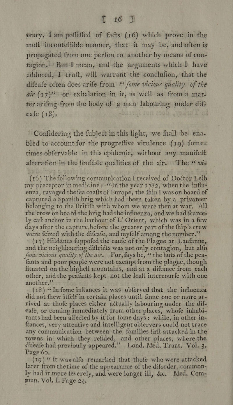 trary, Iam poflefled of facts (16) which prove’ in the moft inconteftible manner, that it may be, and often is propagated from one perfon to another by means of con- tagion. ’ But I mean, and the arguments which P have adduced, I traf, will warrant the conclufion, that the difeafe often does arife from *‘ /ome vicious quality of the air (17)? -or exhalation in it, as well as froma mat- ter arifine from the body of a man labouring under dif? eafe (18). | Confidering the fubjeé&amp;t in this light, ‘we fhall be ena- bled to account for the progreflive virulence (1g) fome times obfervable in this epidemic, without any manifeft alteration in the fenfible qualities of the air. The“ vs (16) The following communication I received of Doctor Leib my preceptor inmedicine: “Inthe year 1782, when the influ- enza, ravaged the fea coafts of Europe, the fhip I was on board of captured a Spanifh brig which had been taken by a_ privateer belonging to the Britifh with whom we were then at war. All the crew on board the brig had the influenza, and we had fearce- ly caft anchor in the harbour of L’ Orient, which was in a few days after the capture,before the greater part of the fhip’s crew were feized withthe difeafe, and myfelf among the number.” (17) Hildanus fuppofed the caufe of the Plague at Laufanne, and the neighbouring diftricts was not only contagion, but alfo fone vicious quality of the air. For, fays he, “ the huts of the pea- fants and poor people were not exempt from the plague, though fituated on the higheft mountains, and ata diftance from each other, andthe peafants kept not the leaft intercourfe with one another.” (18) “In fome inftances it was obferved that the influenza did not thew itfelf in certain places until fome one or more ar- rived at thofe places either actually labouring under the dif- eafe, or coming immediately trom other places, whofe inhabi- tants had been ailected by it for fome days: while, in other in- {tances, very attentive and intelligent ob{ervers could not trace any communication between the families firft.attacked in the towns in which they refided, and other places, where the difeafe had previoufly appeared.”’ Lond. Med. Trans. Vol. 3. Page 60. (19) “It was alfo remarked that thofe who were attacked later from thetime of the appearance of the diforder, common- ly had it.more feverely, and were longer ill, &amp;c. Med, Com- mun. Vol. I. Page 24.