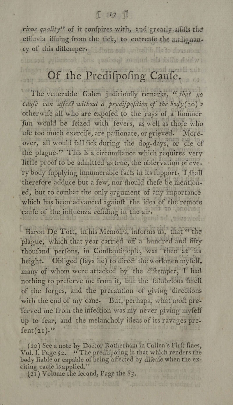 f< stz0 fl ‘cious quality’? of it confpires.with, and ‘greatly ,afitts the efluvia iffuing from the fick, to encreafe the malignan- cy of this pifberspen of of she Predifpetin o« Caufe. The venerable Galen judicioufly remarks, cc that 20 cdufe can affecd without a predi/pofition of the body(20) > otherwife all who are expofed to the rays ‘of a fummer fun would be feized with fever s, as well as thofe who ufe too much exercife, are paffionate, or grieved. “Mor e- _over, all would fall fick during the dog- days, or die of ‘the plague.” This is a circumftance which requires very ‘little proof to be admitted as true, the obfervation of eve- ry body fupplying innumerable facts j in its fupport. a dhall therefore adduce but a few, nor fhould thefe be mnention- ed, but to combat the only argument of any importance which has been advanced againft the idea of the’ rémote caufe of the, influenza ref fin 1g in the air. | Baron De Tott, apbeppaitinie PORES Us, that the . plague, which that year carried ‘of a hundr ed and fifty thoufand perfons, in Conftantinople, Awas ~ ‘then at “its height. Obliged (fays he) to dire&amp; the workmen. my felf, many of whom were attacked by the diftemper, di had nothing to pr eferve me from it, but the falubrious fmell of the forges, and the precaution of giving “directions with the end of my cane. But, perhaps, what ntoft pre- ferved me from the infection was my never giving myfelf up to fear, and the ae. ideas of its ravages * ek cy J _,. (20) Nan a note * Do. Stor Rotherham i in Cullen’s Firft Res; Vol. I, Page 52. -“ The predifpoli ing is that which renders the body liable or capable of being aifected by difeafe when the ex- citing caufe is applied.”’ (21) Volume the fecond, Page the 83.