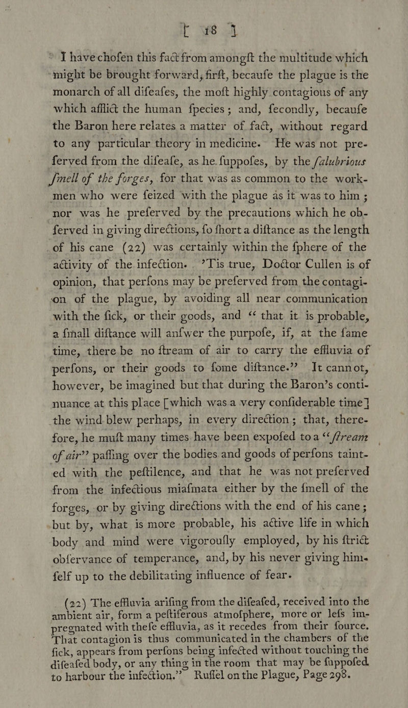 C Sfe I have chofen this fact from amongft the multitude which might be brought forward, firft, becaufe the plague is the monarch of all difeafes, the moft highly contagious of any which afflict the human fpecies; and, fecondly, becaufe the Baron here relates a matter of fact, without regard to any particular theory in medicine. He was not pre- ferved from the difeafe, as he. fuppofes, by the /alubrious Jinell of the forges, for that was as common to the work- men who were feized with the plague as it was to him ; nor was he preferved by the precautions which he ob- ferved in giving dire¢tions, fo fhort a diftance as the length of his cane (22) was certainly within the fphere of the activity of the infection. ’?Tis true, Doctor Cullen is of opinion, that perfons may be preferved from the contagi- on of the plague, by avoiding all near communication with the fick, or their goods, and ‘ that it is probable, a {mall diftance will anfwer the purpofe, if, at the fame time, there be no ftream of air to carry the effluvia of perfons, or their goods to fome diftance.”” It cannot, however, be imagined but that during the Baron’s conti- nuance at this place [which was a very confiderable time] the wind. blew perhaps, in every direction; that, there- fore, he muft many times have been expofed toa “‘//ream of air’? pafing over the bodies and goods of perfons taint- ed with the peftilence, and that he was not preferved from the infectious miafmata either by the {mell of the forges, or by giving directions with the end of his cane; but by, what is more probable, his active life in which body and mind were vigoroufly employed, by his {trict obfervance of temperance, and, by his never giving him. felf up to the debilitating influence of fear. (22) The efluvia arifing from the difeafed, received into the ambient air, form a peftiferous atmofphere, more or lefs im- pregnated with thefe effluvia, as it recedes from their fource. That contagion is thus communicated in the chambers of the fick, appears from perfons being infected without touching the difeafed body, or any thing in the room that may be fuppofed. to harbour the infection.” Rufiel on the Plague, Page 298.