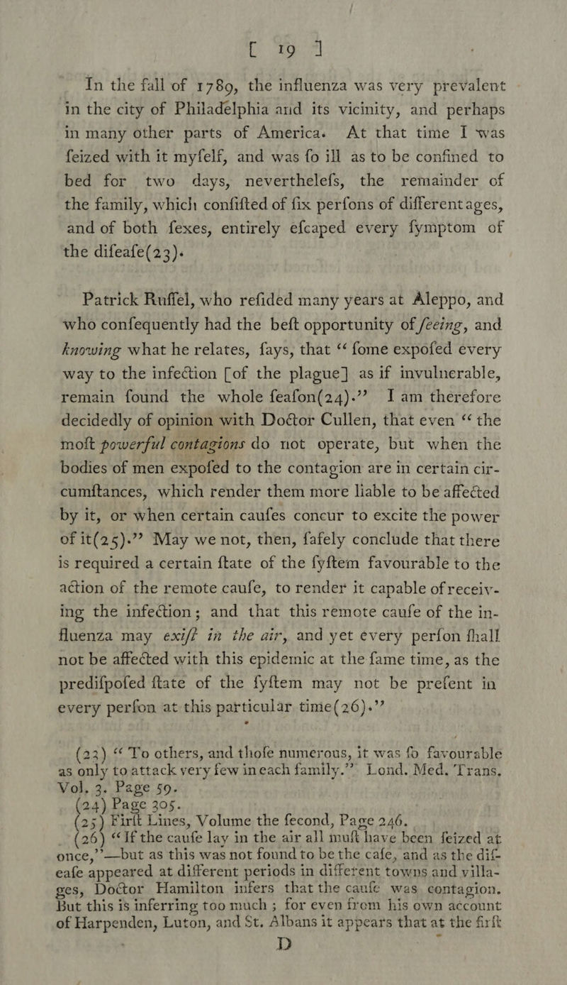 By eel In the fall of 1789, the influenza was very prevalent in the city of Philadelphia and its vicinity, and perhaps in many other parts of Americas At that time I was feized with it myfelf, and was fo ill as to be confined to bed for two days, neverthelefs, the remainder of the family, which confifted of fix perfons of differentages, and of both fexes, entirely efcaped every fymptom of the difeafe(23). Patrick Ruffel, who refided many years at Aleppo, and who confequently had the beft opportunity of /eeing, and knowing what he relates, fays, that ‘‘ fome expofed every way to the infection [of the plague] as if invulnerable, remain found the whole feafon(24).’”? I am therefore decidedly of opinion with Doétor Cullen, that even “ the moit powerful contagions do not operate, but when the bodies of men expofed to the contagion are in certain cir- cumitances, which render them more liable to be affected by it, or when certain caufes concur to excite the power of it(25).”? May we not, then, fafely conclude that there is required a certain ftate of the fyftem favourable to the action of the remote caufe, to render it capable of receiv- ing the infection; and that this remote caufe of the in- fluenza may exi/t in the air, and yet every perfon fhall not be affected with this epidemic at the fame time, as the predifpofed ttate of the fyftem may not be prefent in every perfon at this particular time(26).’’ (23) “ To others, and thofe numerous, it was fo favourable as only toattack very few ineach family.” Lond. Med. ‘Trans. Vol, 3. Page 50. (24) Page 305. 25) Firlt Lines, Volume the fecond, Page 246. (26) “If the caufe lay in the air all muft have been feized at once,’’—but as this was not found to be the cafe, and as the dit eafe appeared at different periods in different towns and villa- ges, Doctor Hamilton infers that the canfe was contagion. But this is inferring too much ; for even from his own account of Harpenden, Luton, and St, Albans it appears that at the firft , D