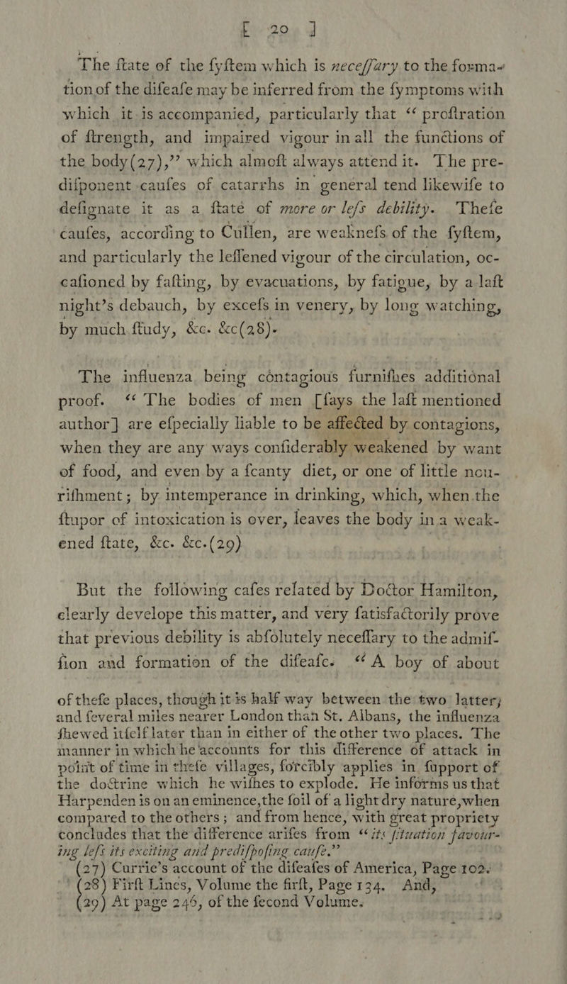 The ftate of the fyftem which is xeceffary to the forma~ tion of the difeafe may be inferred from the fymproms with which it.is accompanied, particularly that ‘‘ proftration of ftrength, and impaired vigour inall the functions of the body(27),” which almoft always attend it- The pre- difponent caufes of catarrhs in genéral tend likewife to defignate it as a ftaté of more or le/s debility. Thefe caufes, according to Cullen, are weaknefs of the fyftem, and particularly the leflened vigour of the circulation, oc- cafioned by fafting, by evacuations, by fatigue, by a laft night’s debauch, by excefs in venery, by long watching, by much ftudy, &amp;c. &amp;c(28)- The influenza being contagious furnifhes additional proof. ‘* The bodies of men [fays the laft mentioned author] are efpecially liable to be affected by contagions, when they are any ways confiderably weakened by want ef food, and even by a fcanty diet, or one of little ncu- rifhment; by intemperance in drinking, which, when the ftupor of intoxication is over, leaves the body ina weak- ened ftate, &amp;c. &amp;c.(29) But the following cafes related by Doctor Hamilton, clearly develope this matter, and very fatisfaGorily prove that previous debility is abfolutely neceflary to the admif- fion and formation of the difeafc. A boy of about of thefe places, though it is half way between the two latter; and feveral miles nearer London than St. Albans, the influenza fhewed itfelf later than in either of the other two places. The manner in which he'accounts for this difference of attack in polit of time in thefe villages, forcibly applies in. fupport of the do&amp;rine which he wifhes to explode. He informs us that Harpenden is on an eminence,the foil of a lightdry nature,when compared to the others; and from hence, with great propriety concludes that the difference arifes from ‘its (/twation favour- ing left its exciting and predifpofing caufe.” (27) Currie’s account of the difeafes of America, Page 102. ' (28) Firft Lines, Volume the firft, Page 134. And, t93 At page 245, of the fecond Volume.