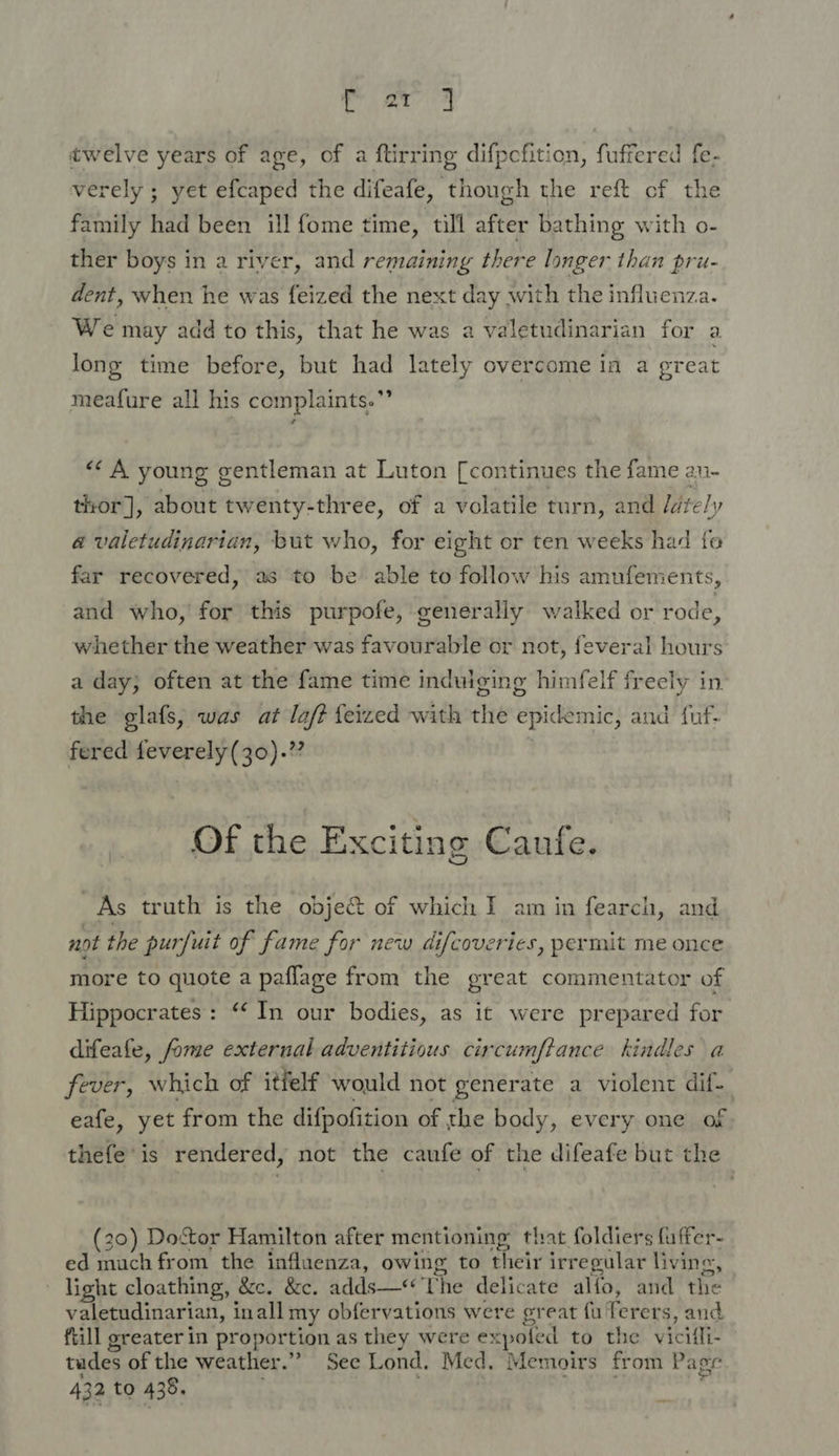 twelve years of age, of a ftirring difpefition, fuffered fe- verely ; yet efcaped the difeafe, though the reft of the family had been ill fome time, till after bathing with o- ther boys in a river, and remaining there longer than pru- dent, when he was feized the next day with the influenza. We may add to this, that he was a valetudinarian for a. long time before, but had lately overcome in a great meafure all his complaints.” “&lt;A young gentleman at Luton [continues the fame an- thor], about twenty-three, of a volatile turn, and /afe/y a valetudinarian, but who, for eight or ten weeks had fe far recovered, as to be able to follow his amufements, and who, for this purpofe, generally walked or rode, whether the weather was favourable or not, feveral hours a day; often at the fame time indulging himfelf freely in the glafs, was at laf? feized with the epidemic, and fuf- fered feverely(30).” Of the Exciting Caufe. As truth is the objec of which I am in fearch, and not the purfuit of fame for new difcoveries, permit me once more to quote a paflage from the great commentator of Hippocrates: ‘In our bodies, as it were prepared for difeafe, fome external adventitious circumftance kindles a fever, which of itfelf would not generate a violent dif-_ eafe, yet from the difpofition of the body, every one of thefe’is rendered, not the caufe of the difeafe but the (20) Dostor Hamilton after mentioning that foldiers fuffer- ed much from the influenza, owing to their irregular living, light cloathing, &amp;c. &amp;c. adds—“‘‘Uhe delicate alfo, and the valetudinarian, inall my obfervations were great fu Terers, and fiill greater in proportion as they were expoled to the vicifli- tudes of the weather.” See Lond. Med. Memoirs from Pager 432 to 438. . Ne te 5 i aie a