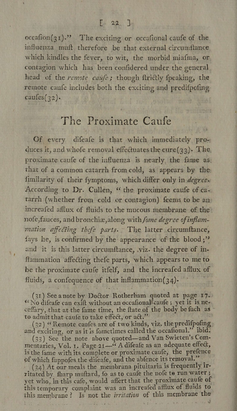 occafion(31).’”? The exciting or occafional caufe of the influenza muft therefore be that external circumftance which kindles the fever, to wit, the morbid miafma, or contagion which has been confidered under the general head of the remote caufe; though ftridly fpeaking, the remote caufe includes both the exciting and predif{pofing caufes(32). The Proximate Caufe Of every difeafe is that which immediately pro- duces it, and whofe removal effectuates the cure(33)- The, proximate caufe of the influenza is nearly, the fame as. that of a common catarrh fromcold, as appears. by the fimilarity of their fymptoms, which differ only in degree. According ‘to Dr. Cullen, “ the proximate caufe of ca- tarrh (whether from cold or contagion) feems to be an increafed afflux of fluids to the mucous membrane of the nofe,fauces, and bronchiz,along with /ome degree of inflam- mation affecting thefe parts. ° The latter circumftance, fays he, is confirmed by the appearance of the blood ;” and it is this latter circumftance, viz. the degree of in- flammation ‘affecting thefe parts, ‘which appears to me to be the proximate caufe itfelf, and the increafed afllux of fluids, a confequence of that inflammation(34). ° - (31) See anote by Doctor Rotherham quoted at page 17. “No difeafe can exift without an occafionalfcaufe ; yet it is ne- ceflary, that at the fame time, the {tate of the body be fuch as to admit that.caufe to take effect, or act.” (32) “Remote caufes are of two kinds, viz, the predifpofing and exciting, or as it is fometimes called the occafional.” ibid. ~ + (33) See the. note above quoted—and Van Swieten’s Com- mentaries, Vol, 1. Page 21—* A difeafe as an adequate effect, is the fame with its complete or proximate caufe; the prefence of which fuppofes the-difeafe, and the abfence its removal.” (34) At our meals the membrana pituitaria is frequently ir- ritated by fharp muftard, fo as to caufe the nofe te run water ; yet who, in this cafe, would aflert that the proximate caufe of this temporary complaint was an increafed afflux of fluids to this membrane? Is not the irritation of this membrane the : i