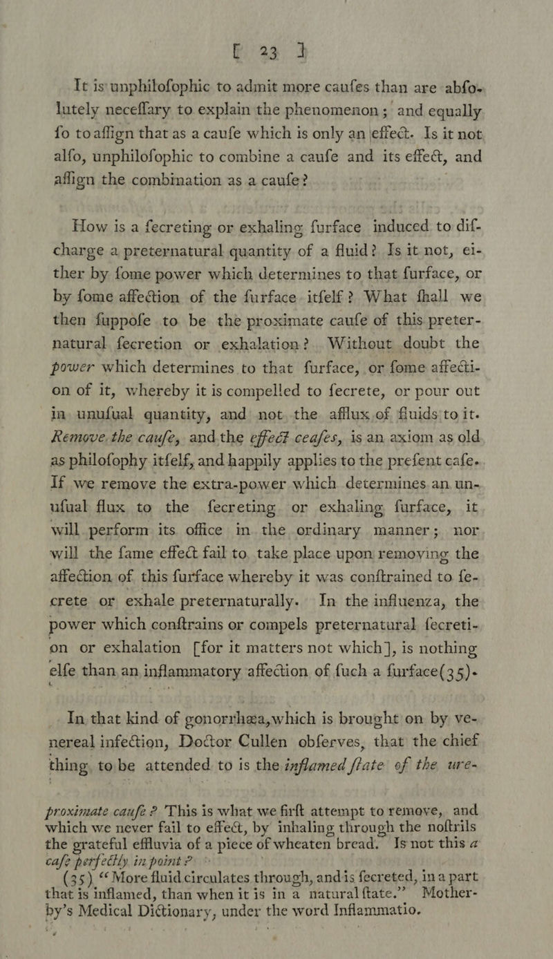 Fi 3a 4 It is unphilofophic to admit more caufes than are abfo- lutely neceflary to explain the phenomenon; and equally fo toaflign that as a caufe which is only an effect. Is it not alfo, unphilofophic to combine a caufe and its effe&amp;, and aflign the combination as a caufe? How is a fecreting or exhaling furface induced to dif- charge a preternatural quantity of a fluid? Is it not, ei- ther by fome power which determines to that furface, or by fome affection of the furface itfelf? What fhall we then fuppofe to be the proximate caufe of this preter- natural fecretion or exhalation? Without doubt the power which determines to that furface, or fome affecti- on of it, whereby it is compelled to fecrete, or pour out in unufual quantity, and not. the afflux,ef fuids'to it. Remove. the caufe, and.the effec? ceafes, is an axiom as old as philofophy itfelf, and happily applies to the prefent cafe. If we remove the extra-power which determines. an, un- ufual flux to the fecreting. or exhaling furface, it will. perform its office in the ordinary manner; nor will the fame effect fail to, take place upon removing the affection of. this furface whereby it was conftrained to {e- crete or exhale preternaturally. In the influenza, the power which conftrains or compels preternatural fecreti- on or exhalation [for it matters not which] , is nothing elfe than, an, inflammatory affection of fuch a furface(35)- In that kind of gonorrhea,which is brought on by ve- nereal infection, Doctor Cullen obferves, that the chief thing. tobe attended to is the inflamed frate of the ure- proximate caufe ? This is what we firft attempt to remove, and which we never fail to effect, by inhaling through the noftrils the grateful effluvia of a piece of wheaten bread. Is not this a cafe perfecHy in point ? : | (35). More fluid circulates through, andis fecreted, ina part that is inflamed, than when it is in a natural ftate.” Mother- by’s Medical Dictionary, under the word Inflammatio.