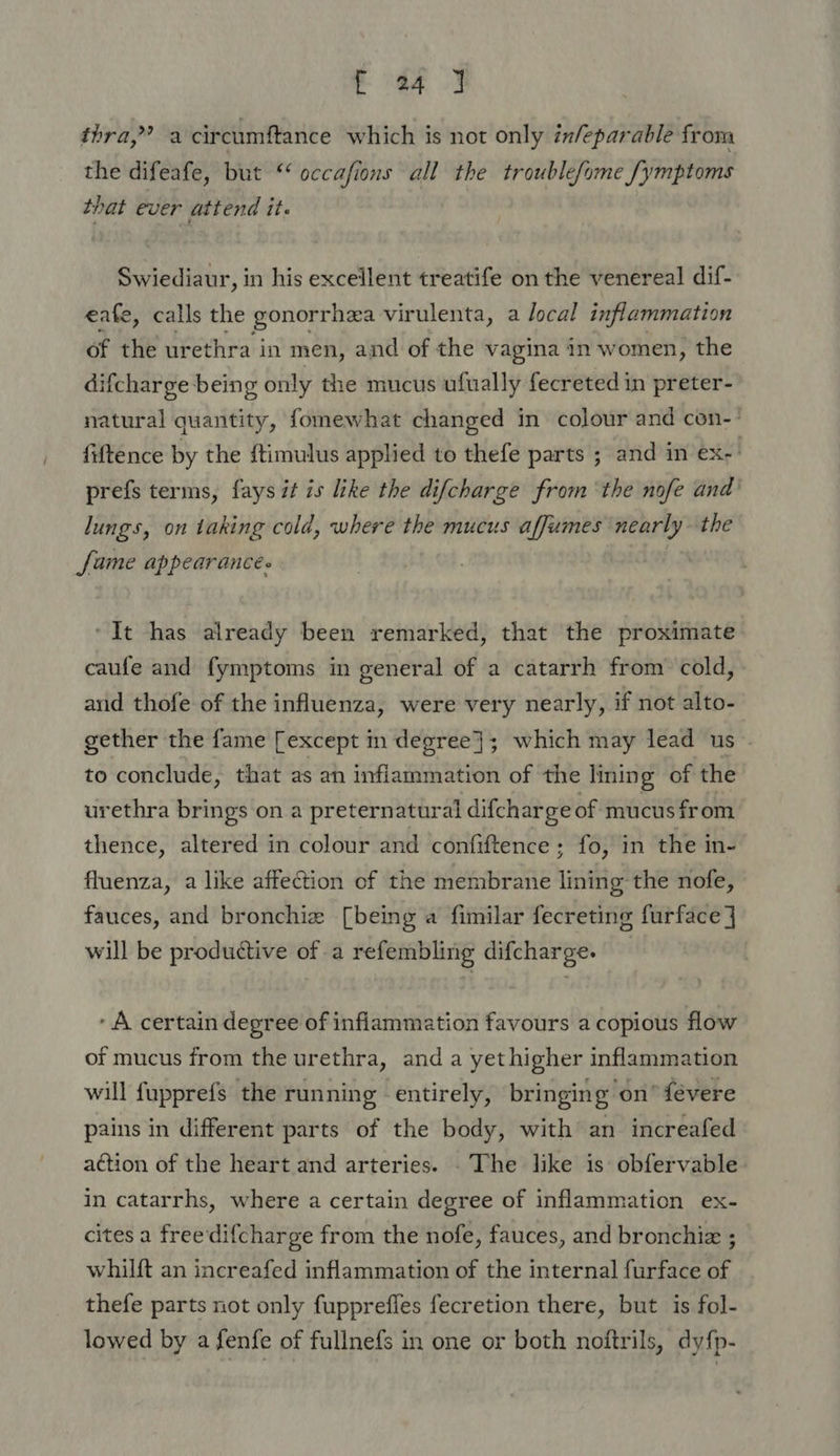 eee J thra,?’ a circumftance which is not only infeparable from the difeafe, but ‘‘ occafions all the troublefome fymptoms that ever attend it. Swiediaur, in his excellent treatife on the venereal dif- eafe, calls the gonorrhea virulenta, a local inflammation of the urethra in men, and of the vagina in women, the difcharge being only the mucus ufually fecreted in preter- natural quantity, fomewhat changed in colour and con-’ fiftence by the ftimulus applied to thefe parts ; and in ex-' prefs terms, fays it is like the difcharge from the nofe and’ lungs, on taking cold, where the mucus affumes nearly- the fame appearances ‘It has already been remarked, that the proximate caufe and fymptoms in general of a catarrh from cold, and thofe of the influenza, were very nearly, if not alto- gether the fame [except m degree}; which may lead us to conclude, that as an inflammation of the lining of the urethra brings on a preternatural difcharge of mucus from thence, altered in colour and confiftence ; fo, in the in- fluenza, a like affection of the membrane lining the nofe, fauces, and bronchie [being a fimilar fecreting furface] will be productive of a refembling difcharge. A certain degree of inflammation favours a copious flow of mucus from the urethra, and a yethigher inflammation will fupprefs the running entirely, bringing on’ févere pains in different parts of the body, with an increafed action of the heart and arteries. . The like is obfervable in catarrhs, where a certain degree of inflammation ex- cites a free difcharge from the nofe, fauces, and bronchiz ; whilft an increafed inflammation of the internal furface of thefe parts not only fuppreffes fecretion there, but is fol- lowed by a fenfe of fullnefs in one or both noftrils, dyfp-