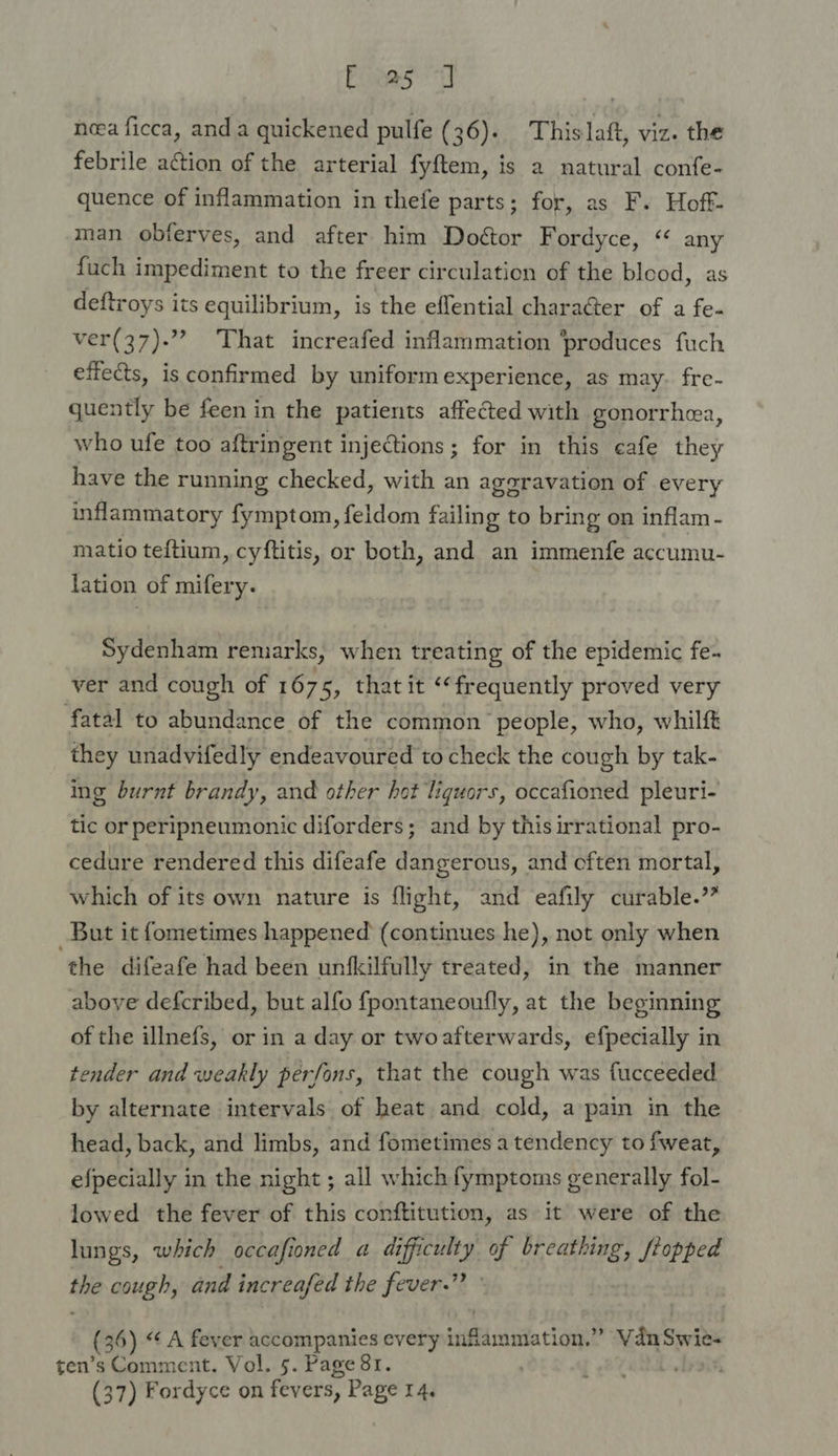 Eee neea ficca, and a quickened pulfe (36). This laft, viz. the febrile action of the arterial fyftem, is a natural confe- quence of inflammation in thefe parts; for, as F. Hoft- man obferves, and after him Doétor Fordyce, “ any fuch impediment to the freer circulation of the blood, as deftroys its equilibrium, is the effential character of a fe- ver(37)-”? ‘That increafed inflammation ‘produces fuch efiects, is confirmed by uniform experience, as may. fre- quently be feen in the patients affected with gonorrhea, who ufe too aftringent injections; for in this cafe they have the running checked, with an aggravation of every inflammatory fymptom, feldom failing to bring on inflam - matio teftium, cyftitis, or both, and an immenfe accumu- lation of mifery. Sydenham remarks, when treating of the epidemic fe- ver and cough of 1675, that it ‘frequently proved very fatal to abundance of the common people, who, whilf they unadvifedly endeavoured to check the cough by tak- ing burnt brandy, and other hot liquors, occafioned pleuri- tic or peripneumonic diforders; and by this irrational pro- cedure rendered this difeafe dangerous, and cften mortal, which of its own nature is flight, and eafily curable.” But it fometimes happened (continues he), not only when the difeafe had been unfkilfully treated, in the manner above defcribed, but alfo fpontaneoufly, at the beginning of the illnefs, or in a day or twoafterwards, efpecially in tender and weakly perfons, that the cough was fucceeded by alternate intervals of heat and cold, a pain in the head, back, and limbs, and fometimes a tendency to fweat, efpecially in the night ; all which fymptoms generally fol- lowed the fever of this conftitution, as it were of the lungs, which occafioned a difficulty of breathing, fiopped the cough, and increafed the fever.” (36) «A fever accompanies every inflammation.” VdnSwie- ten’s Comment. Vol. 5. Page 81. (37) Fordyce on fevers, Page 14.