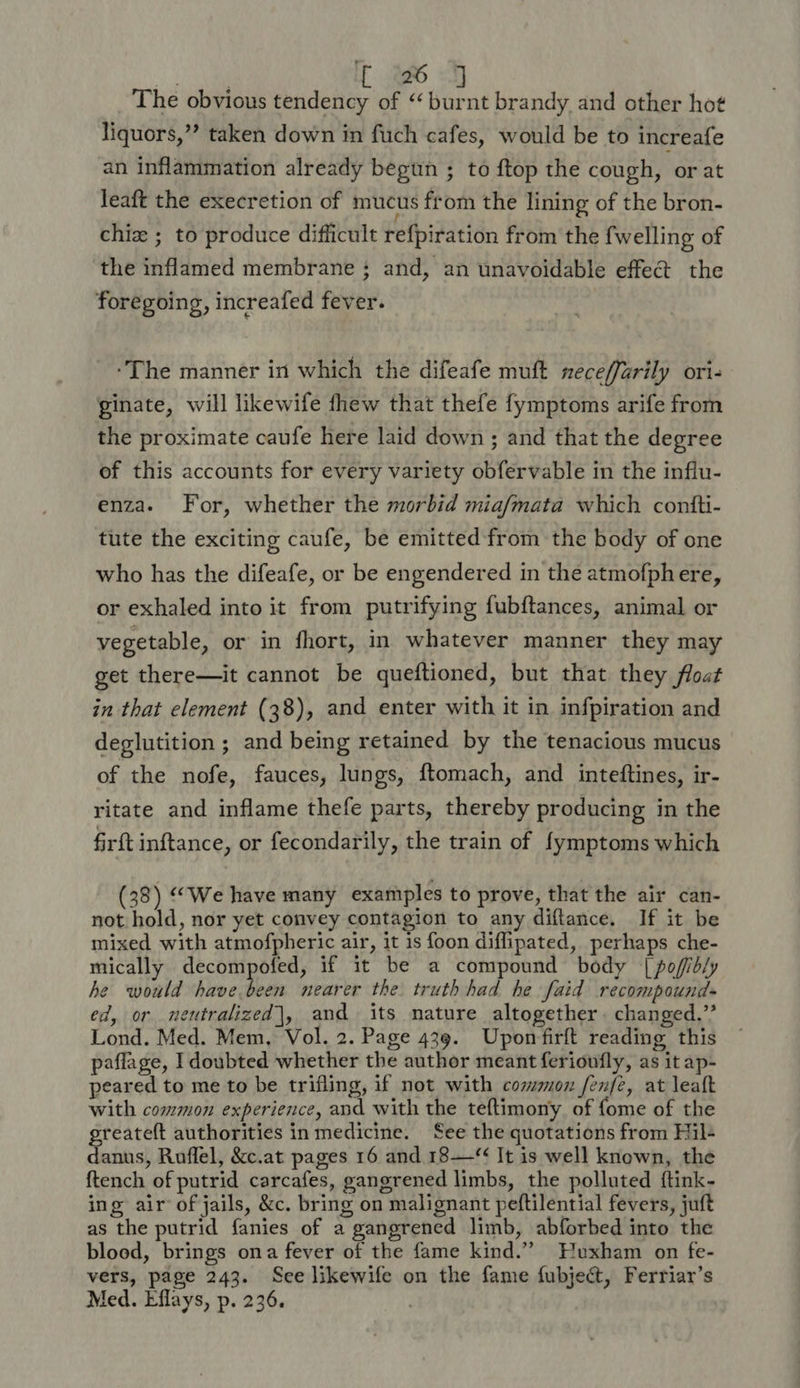 The obvious tendency of “burnt brandy and other hot liquors,”? taken down in fuch cafes, would be to increafe an inflammation already begun ; to {top the cough, ‘orat leaft the execretion of mucus from the lining of the bron- chi ; to produce difficult refpiration from the {welling of the inflamed membrane ; and, an unavoidable effet the foregoing, increafed fever. ‘The manner in which the difeafe muft neceffarily ori- ginate, will likewife thew that thefe fymptoms arife from the proximate caufe here laid down ; and that the degree of this accounts for every variety obfervable in the influ- enza- For, whether the morbid mia/mata which contti- tute the exciting caufe, be emitted from the body of one who has the difeafe, or be engendered in the atmofphere, or exhaled into it from putrifying fubftances, animal or vegetable, or in fhort, in whatever manner they may get there—it cannot be queftioned, but that they float in that element (38), and enter with it in infpiration and deglutition ; and being retained by the tenacious mucus of the nofe, fauces, lungs, ftomach, and inteftines, ir- ritate and inflame thefe parts, thereby producing in the firft inftance, or fecondarily, the train of fymptoms which (38) “We have many examples to prove, that the air can- not hold, nor yet convey contagion to any diftance. If it be mixed with atmofpheric air, it 1s foon diflipated, perhaps che- mically decompofed, if it be a compound body | pofidly he would have.been nearer the truth had he faid recompound- ed, or neutralized|, and its nature altogether. changed.” Lond. Med. Mem, Vol. 2. Page 439. Upomfirft reading this paflage, I doubted whether the author meant ferioufly, as it ap- peared to me to be trifling, if not with common fenfe, at leaft with common experience, and with the teftimony of fome of the greateft authorities in medicine. See the quotations from Hil- danus, Ruflel, &amp;c.at pages 16 and 18—‘ It is well known, the ftench of putrid carcafes, gangrened limbs, the polluted ftink- ing air of jails, &amp;c. bring on malignant peftilential fevers, juft as the putrid fanies of a gangrened limb, abforbed into the blood, brings ona fever of the fame kind.” Wuxham on fe- vers, page 243. See likewife on the fame {ubject, Ferriar’s Med. Eflays, p. 236.