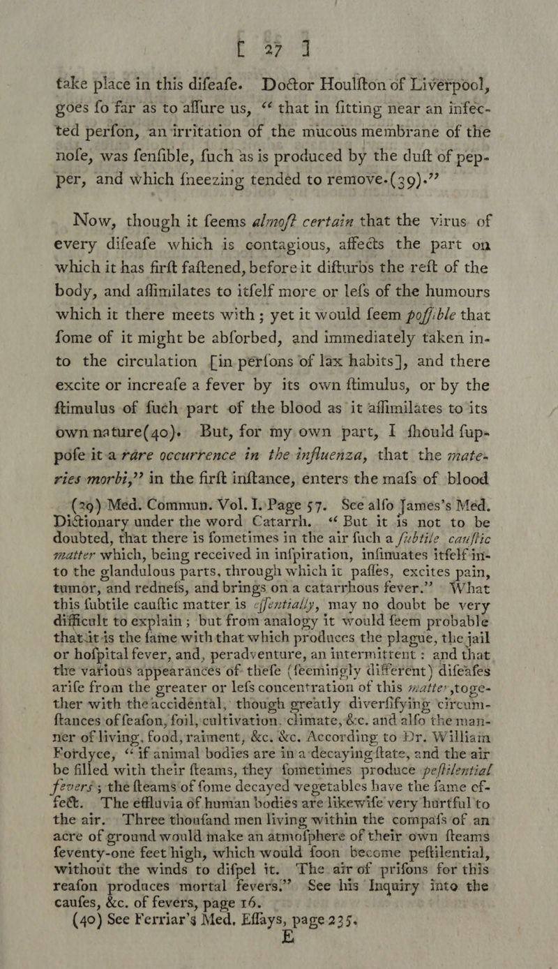 Ne yee fake place in this difeafe. Dodtor Houlfton of Liverpool, goes fo far as to allure us, “‘ that in fitting near an infec- ted perfon, an irritation of the mucous membrane of the nofe, was fenfible, fuch as is produced by the duft of pep- per, and which {neezing tended to remove-(39).”’ Now, though it feems almof? certain that the virus. of every difeafe which is contagious, affects the part on which it has firft faftened, before it difturbs the reft of the body, and affimilates to itfelf more or lefs of the humours which it there meets with ; yet it would feem poffible that fome of it might be abforbed, and immediately taken in- to the circulation [in perfons of lax habits], and there excite or increafe a fever by its own ftimulus, or by the ftimulus of fuch part of the blood as it aflimilates to its own nature(4o). But, for my own part, I fhould fup- pofe ita rare occurrence in the influenza, that the mate. ries morbi,’’ in the firft inftance, enters the mafs of blood (29) Med. Commun. Vol. I. Page 57. See alfo James’s Med. Dictionary under the word Catarrh. &lt;“ But it is not to be doubted, that there is fometimes in the air fuch a /wdtile cauftic matter which, being received in infpiration, infimuates itfelf in- to the glandulous parts, through which it pafles, excites pain, tumor, and rednefs, and brings on a catarrhous fever.” What this fubtile cauftic matter is c/fentially, may no doubt be very difficult to explain ; but from analogy it would feem probable thatiit is the fame with that which produces the plague, the jail or hofpital fever, and, peradventure, an intermittent : and that the various appearances of thefe (feemingly different) difeafes arife from the greater or lefs concentration of this matte ,toge- ther with the accidental, though greatly diverfifying ‘circum- {tances of feafon, foil, cultivation. climate, &amp;c. and alfo the man- ner of living, food, raiment, &amp;c. &amp;c. According to Dr. Williain Fordyce, “if animal bodies are in/a‘decaying f{tate, and the air be filled with their fteams, they fometimes produce pe/tilential fevers; thé fteams'of fome decayed vegetables have the fame ef- fe&amp;t. The éffluvia of human bodies are likewife very hurtful to the air. Three thonfand men living within the compafs of an acre of ground would make an atmofphere of their own {teams feventy-one feet high, which would foon become peftilential, without the winds to difpel it. The air of prifons for this reafon produces mortal fevers.” See his Inquiry into the caufes, &amp;c. of fevers, page 16. (40) See Ferriar’s Med, Eflays, page.235. E