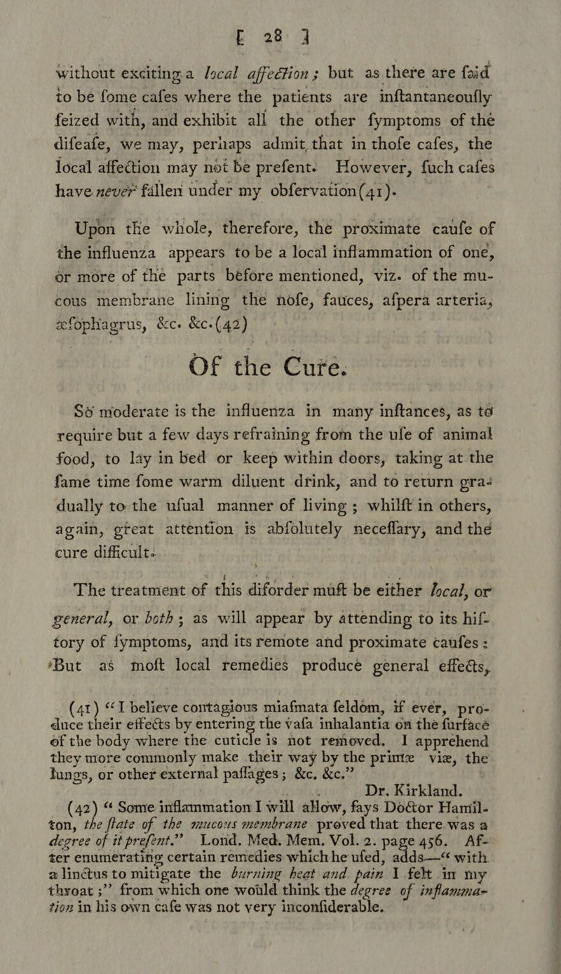 Bags ay without exciting a Jscal affection ; but as there are foid to be fome cafes where the patients are inftantaneoufly feized with, and exhibit all the other fymptoms of the difeafe, we may, peruaps admit, that in thofe cafes, the local affection may not be prefent: However, fuch cafes have never’ fallen under my obfervation(41). Upon the whole, therefore, the proximate caufe of the influenza appears to be a local inflammation of one, or more of the parts before mentioned, viz. of the mu- cous membrane lining the nofe, fauces, afpera arteria, efophagrus, &amp;c. &amp;c-(42) Of the Cure. So moderate is the influenza in many inftances, as to require but a few days refraining from the ufe of animal food, to lay in bed or keep within doors, taking at the fame time fome warm diluent drink, and to return gra- dually to the ufual manner of living ; whilft in others, again, great attention is abfolutely neceflary, and the cure difficult. The treatment of this diforder mutt be either local, or general, or both; as will appear by attending to its hif- tory of {ymptoms, and its remote and proximate caufes : ‘But as moft local remedies produce general effects, (41) “I believe contagious miafmata feldom, if ever, pro- duce their effeéts by entering the vafa inhalantia on the furfacé of the body where the cuticle is not removed. I apprehend they more commonly make their way by the primte viz, the lungs, or other external paflages; &amp;c. &amp;c.” Dr. Kirkland. (42) “ Some inflammation I will alow, fays Door Hamil- ton, the flate of the mucous membrane proved that there was a degree of it prefent.” Lond. Med. Mem. Vol. 2. page 456. Af- ter enumerating certain remedies which he ufed, adds—“ with. 2 linctus to mitigate the burning heat and pain 1 felt in my thyoat ;” from which one woild think the degree of inflamma- tion in his own cafe was not very inconfiderable.