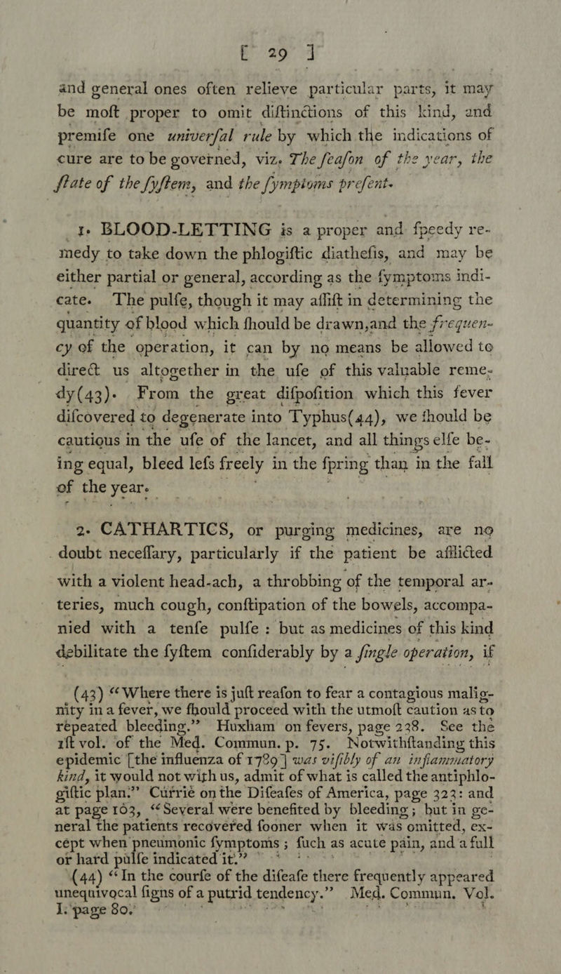 and general ones often relieve particular parts, it may be moft proper to omit diftinctions of this kind, and premife one univerfal rule by which the indications of cure are to be governed, viz. The feafon of the year, the frate of the Syftem, and the [ymptoms prefent. 1 BLOOD-LETTING is a proper and fpeedy re- medy to take down the phlogiftic diathefis, and may be either partial or general, according as the fymptoms indi- cate. The pulfe, though i it may aflift in determining the quantity of blood which fhould be drawn,and the frequen- cy of the operation, it can by no means be allowed to direct us altogether in the ufe of this valuable reme- dy(43). From the great difpofition which this fever difcovered to degener ate into Typhus(44), we thould be cautious in the ufe of the lancet, and all things elfe be- ing equal, bleed lefs freely in the fpring than i in the fall of the year, 2- CATHARTICS, or purging medicines, are no _doubt neceflary, particularly if the patient be afliced with a violent head-ach, a throbbing of the temporal ar- teries, much cough, conftipation of the bowels, accompa- nied with a tenfe pulfe: but as medicines of this kind debilitate the fyftem confiderably by: a fingle operation, if (43) “Where there is juft reafon to fear a contagious malig- nity ina fever, we fhould proceed with the utmoft caution as to repeated bleeding.” Huxham on fevers, page 238. See the rft vol. of the Med. Commun. p. 75. Notwithftanding this epidemic [the influenza of 1789] was vifi ibly of an inflammatory kind, it would not with us, admit of what is called the antiphlo- giltic plan.” Currie on the Difeafes of America, page 323: and at page 103, “Several were benefited by bleeding; but in ge- neral the patients recovered fooner when it was ; omitted, ex- cépt when pneumonic fymptoms ; ; fuch as acute pain, and a full or hard pulfe indicated it.” © (44) “In the courfe of the difeafe ‘fies frequently appeared unequivocal figns of a L putrid tendency. ” Med. Commun, Vol. I. page 80,