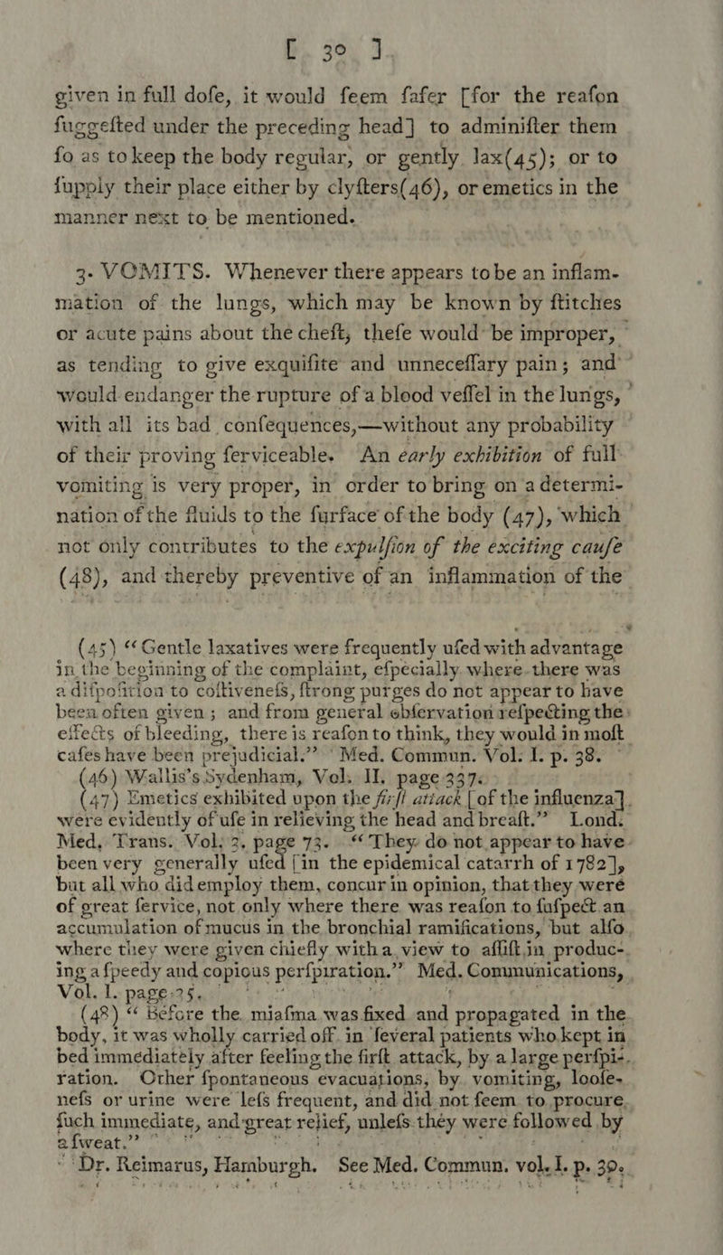 given in full dofe, it would feem fafer [for the reafon fuggefted under the preceding head] to adminifter them fo as tokeep the body regular, or gently lax(45); or to fupply their place either by clyfters(46), or emetics in the manner next to be mentioned. | 3- VOMITS. Whenever there appears tobe an inflam. mation of the lungs, which may be known by ftitches or acute pains about the cheft, thefe would’ be improper, — as tending to give exquifite and unneceflary pain; and’ would endanger the rupture of a blood veffel in the lungs, © with all its bad confequences,—without any probability of their proving ferviceable. An early exhibition of full: vomiting is very proper, in order to bring on a determi- nation of the fluids to the furface ofthe body (47), ‘which — not only contributes to the expulfion of the exciting caufe (48) , and thereby preventive of an inflammation of the (45) ‘Gentle laxatives were frequently ufed with advantage in the beginning of the complaint, efpecially. where.there was a difpofition to coltivenets, ftrong purges do not appear to have been often given; and from general ebfervation refpecting the: eife&amp;s of bleeding, there is reafonto think, they would in moft | cafes have been prejudicial.”” ‘Med. Commun. Vol. I. p. 38. — (46) Wallis’s Sydenham, Vol. II. page 337: (47) Emetics exhibited upon the /i7/i atiack | of the influenza]. were evidently of ufe in relieving the head and breaft.” Lond. Med, Trans. Vol; 2. page 73. ‘They. do not appear to have. been very generally ufed [in the epidemical catarrh of 1782], but all who didemploy them, concur in opinion, thatthey were of great fervice, not only where there was reafon to fufpectt an accumulation of mucus in the bronchial ramifications, ‘but alfo, where they were given chiefly witha. view to affift.in produc-. ing afpeedy and copious perfpiration.’”’ Med. Communications, | Viki Le DABe at tabi ot a8! rh neta de ( ng aR aa (48) “ Before the. miafma was fixed and propagated in the body, it was wholly carried off. in feveral patients who. kept in bed immediately after feeling the firft attack, by a large perfpi-. yation. Other fpontaneous evacuations, by. vomiting, loofe- nefs or urine were lefs frequent, and did not feem. to. procure. fuch immediate, and-great relief, unlefs.-they were followed by BIWGAE oly: Get teh uae it iy : - dows Dr. Reimarus, Hamburgh. See Med. Commun. vol. I. Ps 39¢, mH ¢ “