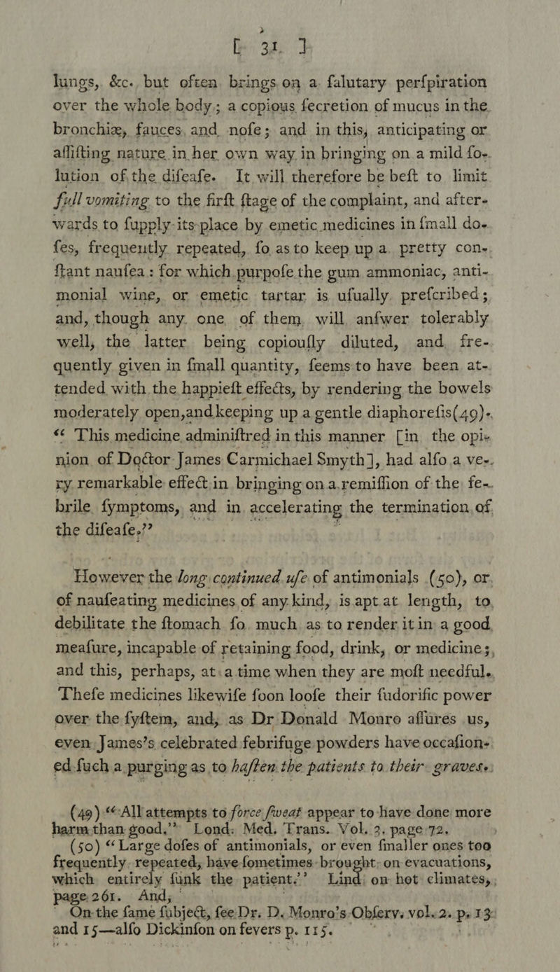 [31 7 lungs, &amp;c. but often. brings.on a. falutary per{piration over the whole body; a copious fecretion of mucus in the bronchix, fauces, and nofe; and in this, anticipating or allifting nature in her own way. in bringing « on. a mild foe. lution ofthe difeafe. It will therefore be beft to limit full vomiting to the firft {tage of the complaint, and after- wards to fupply-itsplace by emetic medicines in {mall do- {es, frequently repeated, fo.asto keep up a. pretty con- ftant naufea : for which purpofe the gum ammoniac, anti- monial wine, or emetic tartar is ufually. prefcribed; and, though any. one. of them, will, anfwer tolerably well, the latter being copioufly diluted, and fre- quently given in {mall quantity, feems.to have been at- tended with the happieft effects, by rendering the bowels moderately open, and keeping up a gentle diaphoretis(49)- «¢ This medicine. adminiftred i inthis manner [in the opi- nion of Doétor James Carmichael Smyth] , had alfo.a ve-. ry. remarkable effect.in bringing on.a.remiffion of the fe- brile. fymptoms, and in accelerating the termination, of the difeafe.?? Be caee the Jong continued ufe of antimonials (50), or of naufeating medicines of any: kind, isaptat length, to, debilitate yi ftomach fo, much as to render it in a good meafure, incapable of retaining food, drink, or medicines, and this, perhaps, at.a time when they are moft needful. Thefe medicines likewife foon loofe their fudorific power over the fyftem, and; as Dr Donald Monro affures us, even James’s celebrated febrifuge powders have occafion- edfuch a purging as to ha/ten the patients ta their: gravese. (49) “All attempts to force /weat appear to have done more harm.than good,’* Lond: Med. Trans. Vol. 3. page 72. (50) ‘Large dofes of antimonials, or even finaller ones too frequently. repeated, have fometimes. mnnee on evacuations, which entirely funk the patient.’ Lind: on het climates, , page 261. And; ’ On-the fame fabjec, fee-Dr. D. Monro’s: Obferv. vole2. Ps 1% and 15—alfo Dickinfon on fevers P. 115.