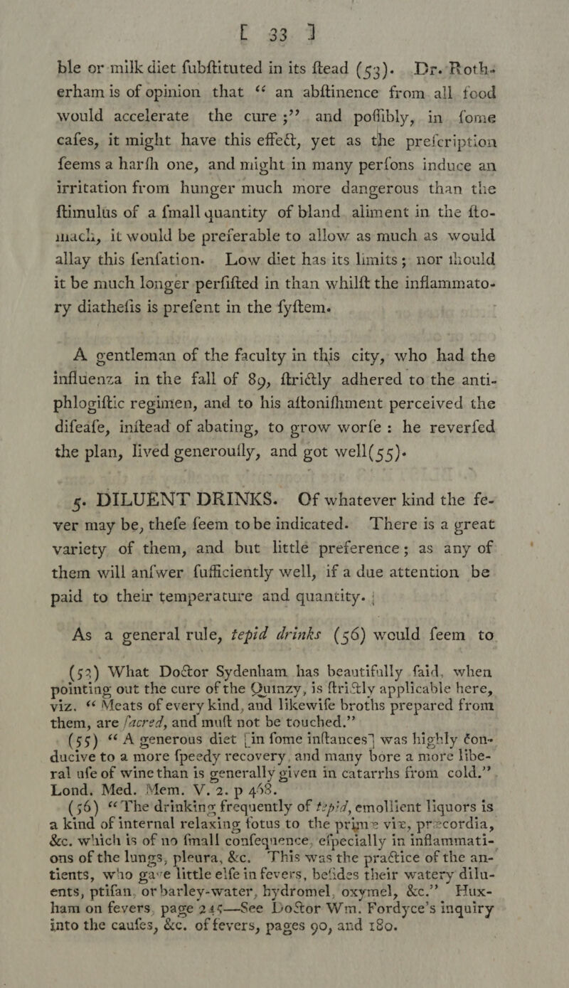 [ 33.4 ble or milk diet fubftituted in its ftead (53). Dr. Roth- erham is of opinion that ‘ an abftinence from. all food would accelerate the cure ;’’ and poflibly, in fome cafes, it might have this effect, yet as the prefcription feems a harfh one, and might in many perfons induce an irritation from hunger much more dangerous than the {timulus of a {mall quantity of bland aliment in the fto- mach, it would be preferable to allow as much as would allay this fenfation. Low diet has its limits; nor thould it be much longer perfifted in than whilft the inflammato- ry diathefis is prefent in the fyftem. A gentleman of the faculty in this city, who had the influenza in the fall of 89, ftrictly adhered to the anti- phlogiftic regimen, and to his aftonifhment perceived the difeafe, initead of abating, to grow worfe: he reverfed the plan, lived generouily, and got well(55). 5. DILUENT DRINKS. Of whatever kind the fe- ver may be, thefe feem tobe indicated. There is a great variety of them, and but little preference; as any of them will anfwer fufficiently well, if a due attention be paid to their temperature and quantity. | As a general rule, tepid drinks (56) would feem to (53) What Doctor Sydenham has beautifully faid, when pointing out the cure of the Quinzy, is ftrictly applicable here, viz. ‘* Meats of every kind, and likewife broths prepared from them, are /acred, and muft not be touched.” (55) “ A generous diet | in fome inftances] was highly ¢on- ducive to a more f{peedy recovery, and many bore a more libe- ral ufe of wine than is generally given in catarrhs from cold.”. Lond, Med. Mem. V. 2. p 458. (56) “The drinking frequently of t2pi7, emollient liquors is a kind of internal relaxing fotus to the prime viz, precordia, &amp;e. which is of no fmall confequence, efpecially in inflammati-. ons of the lungs, pleura, &amp;. This was the prattice of the an- tients, who gave little elfe in fevers, befides their watery dilu- ents, ptifan, or barley-water, hydromel, oxymel, &amp;c.”’ Hux- ham on fevers, page 245—See DoSor Wm. Fordyce’s inquiry into the caufes, &amp;c. of fevers, pages go, and 180.