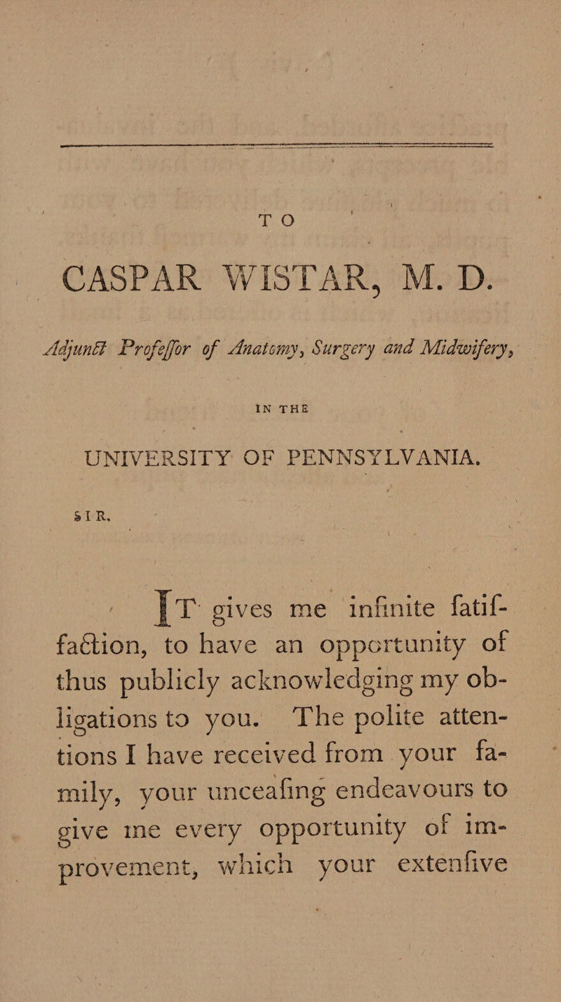   TO CASPAR WISTAR, M. D. Adjun&amp; Profefor of Anatomy, Surgery and Midwifery, | IN THE UNIVERSITY OF PENNSY LVANIA. | aIR, [tr g1VES me infinite fatif- faction, to have an opportunity of thus publicly acknowledging my ob- ligations to you. The polite atten- tions I have received from your fa- muly, your unceafing endeavours to give me every opportunity of im- provement, which your extenfive
