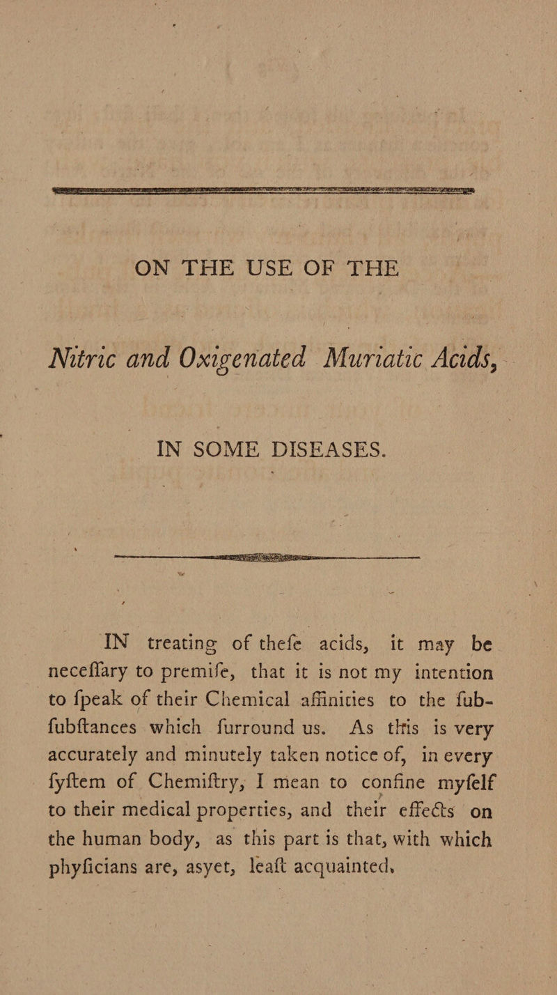  Nitric and Oxigenated Muriatic Acids, IN SOME DISEASES.  IN treating of thefe acids, it may be neceflary to premife, that it is not my intention to fpeak of their Chemical affinities to the fub- fubftances which furround us. As thts is very accurately and minutely taken notice of, in every fyftem of Chemiftry, I mean to confine myfelf to their medical properties, and their effects on the human body, as this part is that, with which phyficians are, asyet, leaft acquainted,