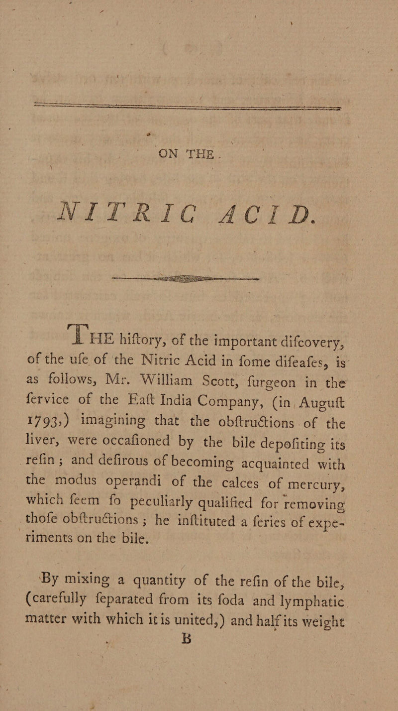   ‘Tue hiftory, of the important difcovery, of the ufe of the Nitric Acid in fome difeafes, is as follows, Mr. William Scott, furgeon in the fervice of the Eaft India Company, (in, Auguft 1793,) imagining that the obftructions of the liver, were occafioned by the bile depofiting its refin ; and defirous of becoming acquainted with the modus operandi of the calces of mercury, which feem fo peculiarly qualified for removing thofe obftructions ; he inftituted a feries of expe- -riments on the bile. By mixing a quantity of the refin of the bile, (carefully feparated from its foda and lymphatic matter with which itis united,) and halfits weight B