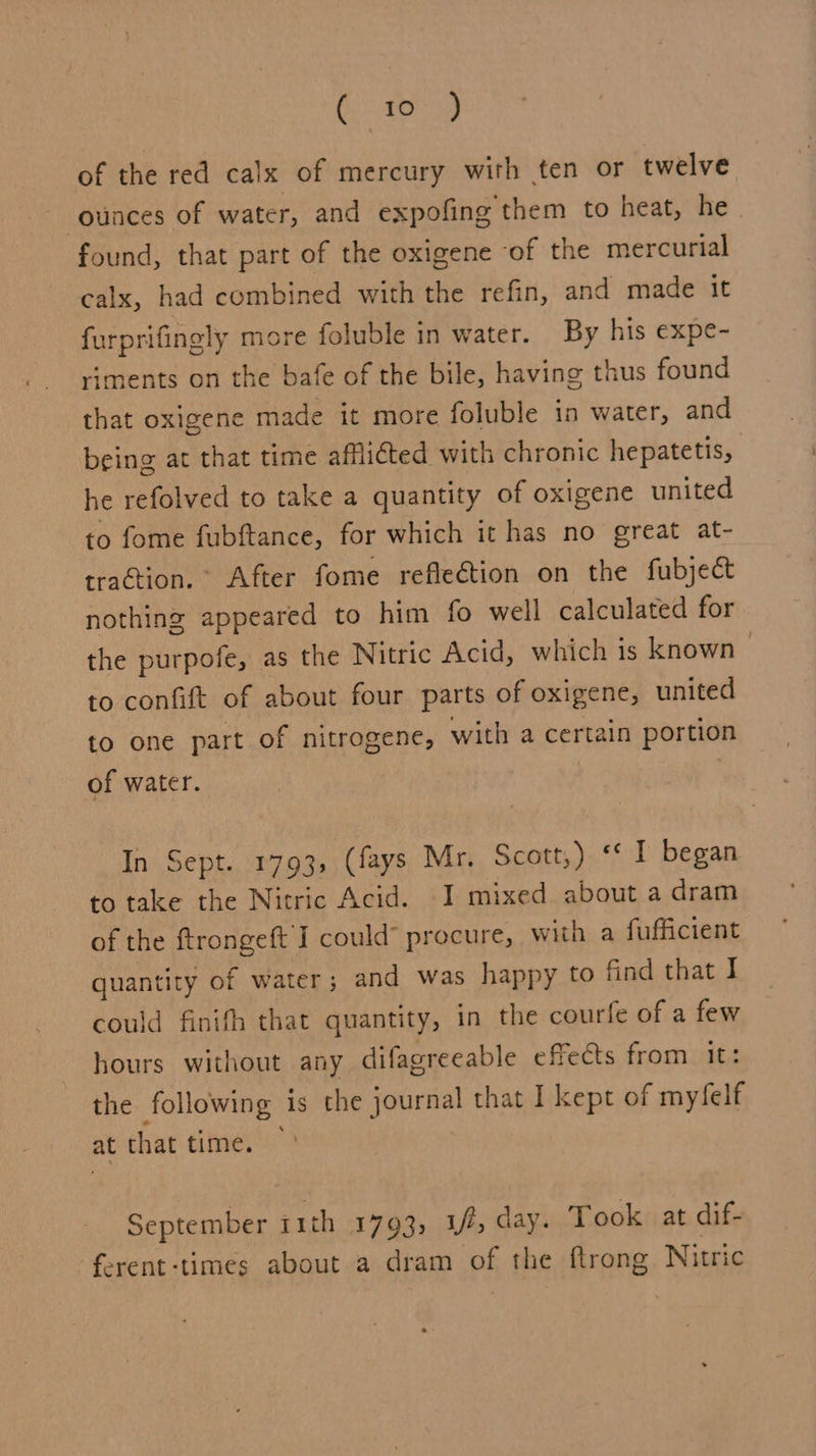 Su of the red calx of mercury with ten or twelve ounces of water, and expofing them to heat, he | found, that part of the oxigene of the mercurial calx, had combined with the refin, and made it furprifingly more foluble in water. By his expe- riments on the bafe of the bile, having thus found that oxigene made it more foluble in water, and being at that time afflicted with chronic hepatetis, he refolved to take a quantity of oxigene united to fome fubftance, for which it has no great at- tration. After fome reflection on the fubject nothing appeared to him fo well calculated for the purpofe, as the Nitric Acid, which is known > to confift of about four parts of oxigene, united to one part of nitrogene, with a certain portion of water. In Sept. 1793, (fays Mr. Scott,) ‘* I began to take the Nicric Acid. I mixed about a dram of the ftrongeft I could’ procure, with a fufficient quantity of water; and was happy to find that I could finith that quantity, in the courfe of a few hours without any difagreeable effects from it: the following is the journal that I kept of myfelf at that time. ~ September ith 1793, yf, day. Took at dif- ferent-times about a dram of the ftrong Nitric a