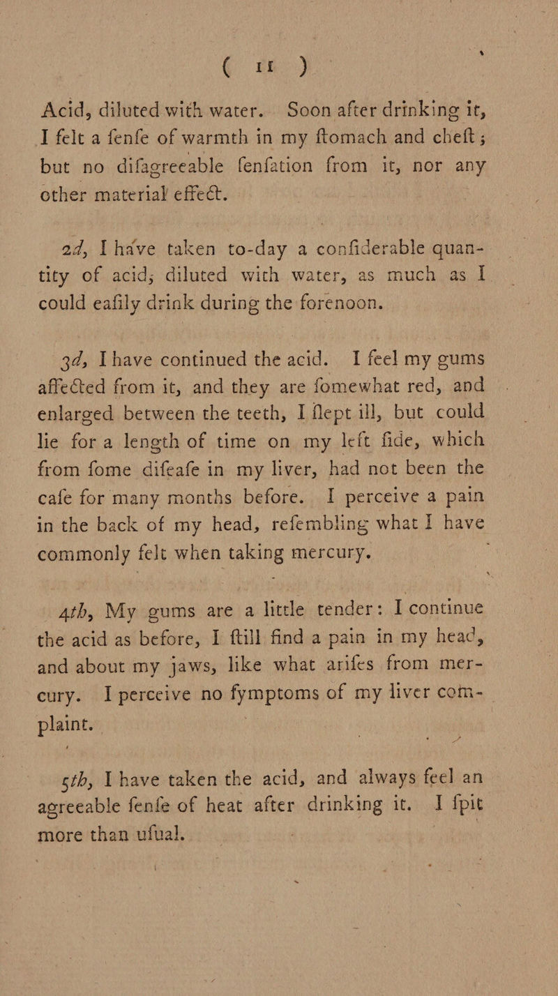 ¢ tf) Acid, diluted with water. Soon after drinking it, I felt a fenfe of warmth in my ftomach and chett ; but no difagreeable fenfation from it, nor any other material effec. ad, Ihave taken to-day a confiderable quan- tity of acid; diluted with water, as much as I. could eafily drink during the forenoon. 3d, [have continued the acid. I feel my gums affected from it, and they are fomewhat red, and enlarged between the teeth, I Mept ill, but could lie for a length of time on my left fide, which from fome difeafe in my liver, had not been the cafe for many months before. I perceive a pain in the back of my head, refembling what I have commonly felt when taking mercury. 4th, My gums are a little tender: I continue the acid as before, I ftill find a pain in my head, and about my jaws, like what arifes from mer- cury. I perceive no fymptoms of my liver com-_ plaint. sth, Ihave taken the acid, and always feel an agreeable fenfe of heat after drinking it. I {pit more than ufual. sbeiit \
