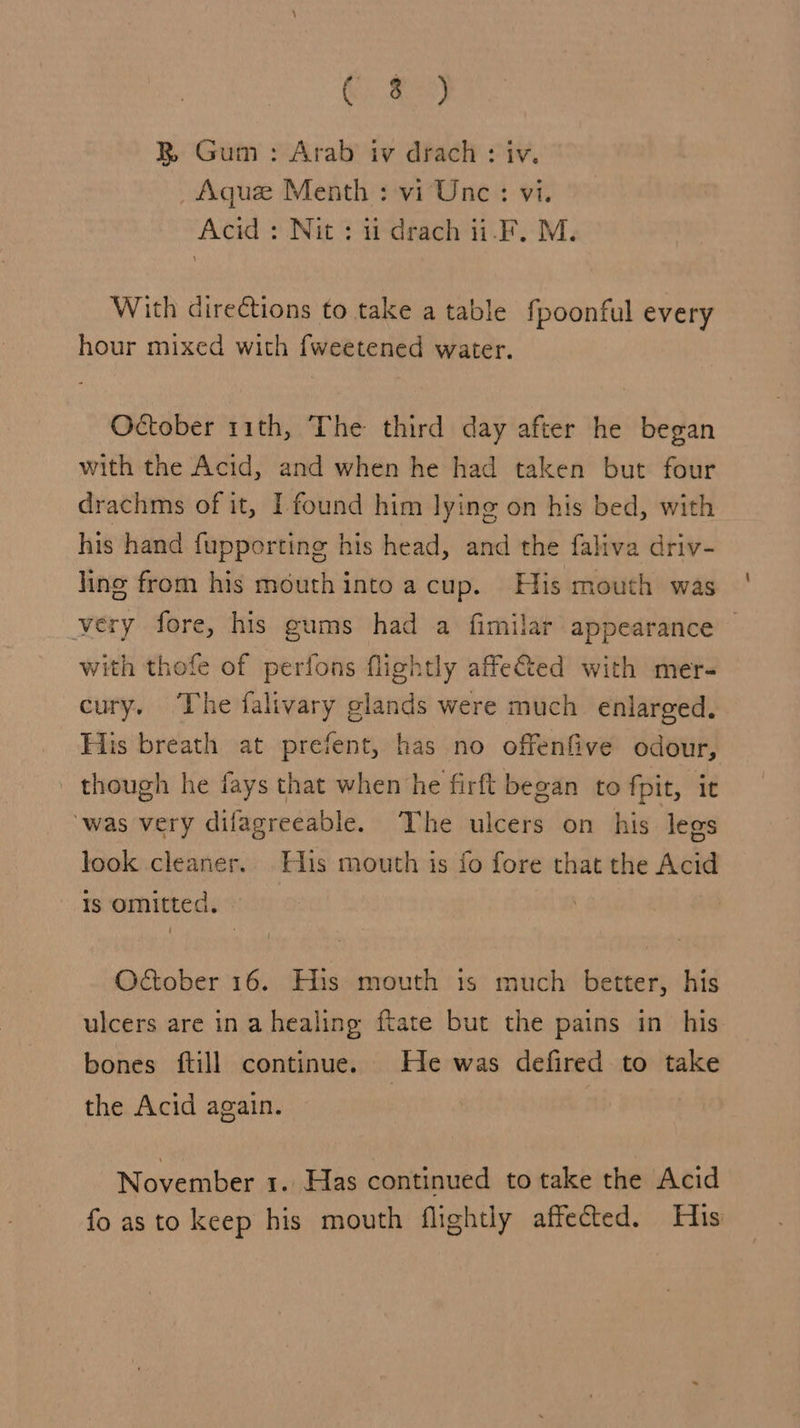 G2) BR Gum : Arab iv drach : iv. _Aque Menth : vi Unc: vi. Acid : Nit : it drach ii-F. M. With directions to take a table fpoonful every hour mixed with fweetened water. October 11th, The third day after he began with the Acid, and when he had taken but four drachms of it, I found him lying on his bed, with his hand fupporting his head, and the faliva driv- ling from his mouthinto acup. His mouth was very fore, his gums had a fimilar appearance — with thofe of perfons flightly affeted with mer- cury. The falivary glands were much enlarged. His breath at prefent, has no offenfive odour, - though he fays that when he firft began to fpit, it was very difagreeable. The ulcers on his legs look cleaner. His mouth is fo fore that the Acid Is omitted. October 16. His mouth is much better, his ulcers are in a healing ftate but the pains in his bones ftill continue. He was defired to take the Acid again. November 1. Has continued to take the Acid fo asto keep his mouth flightly affected. His
