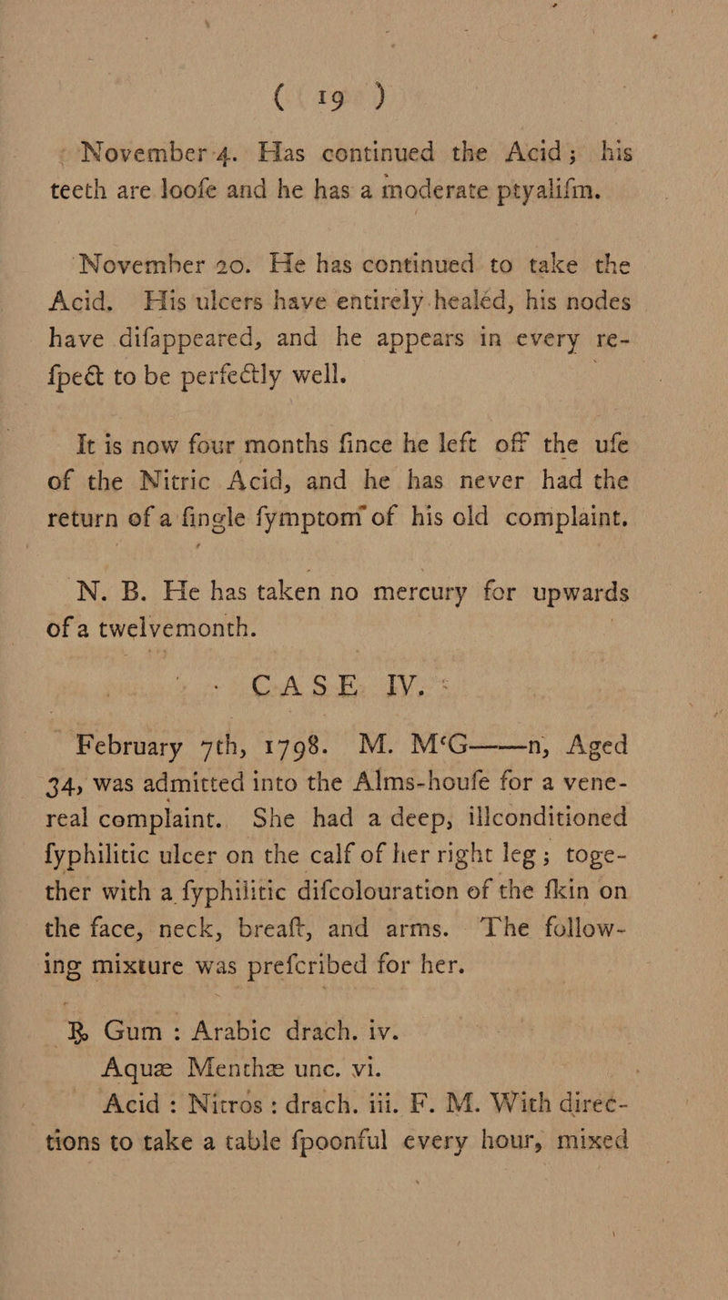 CC rge) - November 4. Has continued the Acid; his teeth are loofe and he has a moderate ptyalifm. ‘November 20. He has continued to take the Acid, His ulcers have entirely healéd, his nodes have difappeared, and he appears in every Te- fpeét to be pertectly well. It is now four months fince he left off the ufe of the Nitric Acid, and he has never had the return ofa ingle fymptom of his old complaint. 'N. B. He has taken no mercury for upwards ofa twelvemonth. CASE IV. | February “th, fake M. M‘G——n, Aged 34, was admitted into the Alms-houfe for a vene- real complaint. She had a deep, Ulconditioned fyphilitic ulcer on the calf of hernght leg; toge- ther with a fyphilitic difcolouration of the fkin on the face, neck, breaft, and arms. ‘The follow- ing mixture was prefcribed for her. &amp;B Gum : Arabic drach. iv. Aquz Menthe unc. vi. , Acid : Nitros: drach. iii. F. M. With direc- tions to take a table fpoonful every hour, mixed