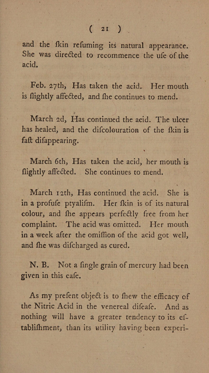 ( 2r) and the fkin refumine its natural appearance. She was directed to recommence the ufe of the acid, Feb. 27th, Has taken the acid. Her mouth is flightly affected, and fhe continues to mend. March od, Has continued the acid. The ulcer has healed, and the difcolouration of the fkin is faft difappearing. March 6th, Has taken the acid, her mouth i is flightly affected. She continues to mend. March 12th, Has continued the acid. She is in a profufe ptyalifm. Her fkin is of its natural colour, and fhe appears perfectly free from her complaint. ‘The acid was omitted. Her mouth in a week after the omiffion of the acid got well, and fhe was difcharged as cured. N. B. Nota fingle grain of mercury had bern given in this cafe. As my piel object is to fhew the efficacy of the Nitric Acid in the venereal difeafe. And as nothing will have a greater tendency to its ef- tablifhment, than its utility having been experi-