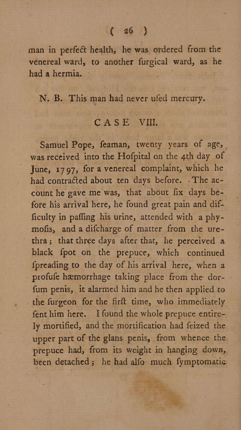 - man in perfeét health, he was ordered from the venereal ward, to another furgical ward, as he had a hermia. N. B. This man had never ufed mercury. CASE VIL Samuel Pope, (eareaey twenty years of age, was received into the Hofpital on the 4th day of June, 1797, for a venereal complaint, which he had contracted about ten days before. .The ac- count he gave me was, that about fix days be- fore his arrival here, he found great pain and dif- ficulty in paffing his urine, attended with a phy- mofis, anda difcharge of matter from the ure- thra; that three days after that, he perceived a black fpot on the prepuce, which continued fpreading to the day of his arrival here, when a - profufe hemorrhage taking place from the dor- » fum penis, it alarmed him and he then applied to the furgeon for the firft time, who immediately fenthim here. I found the whole prepuce entire- ly mortified, and the mortification had feized the upper part of the glans penis, from whence the prepuce had, from its weight in hanging dowa, been detached; he had alfo much fymptomatic ae oe .. 2 oe “ ~~”