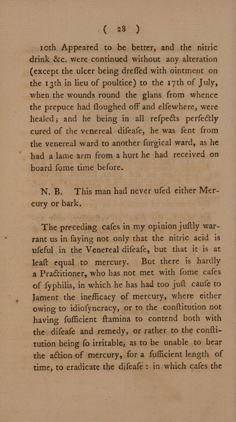 _ roth Appeared to be better, and the nitric drink &amp;c. were continued without any alteration (except the ulcer being dreffed with ointment on the 13th in lieu of poultice) to the 17th of July, when the wounds round the glans from whence the prepuce had floughed off and elfewhere, were healed; and he being in all refpects perfectly cured of the venereal difeafe, he was fent from the venereal ward to another furgical ward, as he had a lame arm from a hurt he had received on board fome time before. N. B. This man had never ufed either Mer- cury or bark. The preceding cafes in my opinion juftly war- rant us in faying not only that the nitric acid is ufeful in the Venereal difeafe, but that it is at leaft equal to mercury. But there is hardly a Praétitioner, who has not met with fome cafes of fyphilis, in which he has had too juft caule to lament the inefficacy of mercury, where either owing to idiofyncracy, or to the conftitution not having fufficient ftamina to contend both with the difeafe and remedy, or rather to the confti- tution being fo irritable, as to be unable to bear the aétion of mercury, for a fufficient length of time, to eradicate the difeafe : in which cafes the