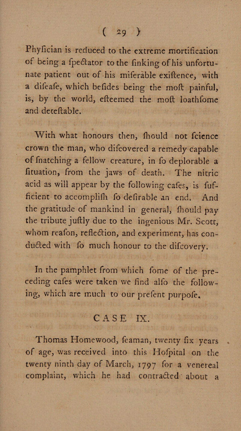 € 78973 Phyfician is reduced to the extreme mortification of being a fpectator tothe finking of his unfortu- nate patient out of his miferable exiftence, with a difeafe, which befides being the moft painful, is, by the world, efteemed the moft loathfome and deteftable. With what honours then, fhould not fcience crown the man, who difcovered a remedy capable of {fnatching a fellow creature, in fo deplorable a fituation, from the jaws of death. The nitric acid as will appear by the following cafes, is fuf- ficient to accomplifh fo'defirable an end. And the gratitude of mankind in general, thould pay the tribute juftly due to the ingenious Mr. Scott, whom reafon, reflection, and experiment, has con- ducted with fo much honour to the difcovery. In the pamphlet from which fome of the pre- ceding cafes were taken we find alfo the follow- ing, which are much to our prefent purpofe, CASE? IX. Thomas Homewood, feaman, twenty fix years of age, was received into this Hofpital on the — twenty ninth day of March, 1797 for a venereal complaint, which he had contracted about a
