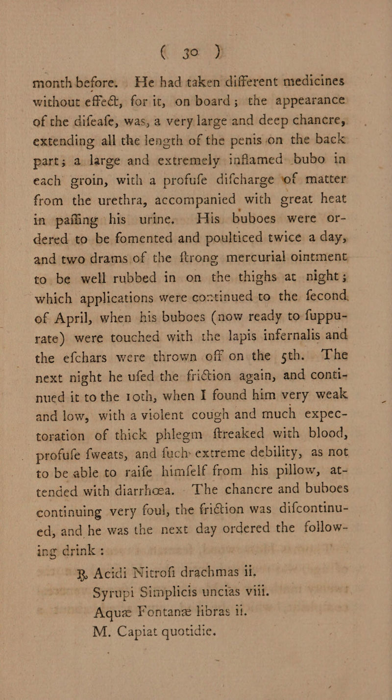 CC ge 9 month before. He had taken different medicines without effect, for it, on board; the appearance of the difeafe, was, a very large and deep chancre,. extending all the length of the penis .on the back part; a large and extremely inflamed bubo in each groin, with a profufe difcharge of matter from the urethra, accompanied with great heat in pafling his urine. His buboes were or- dered to be fomented and poulticed twice a day, and two drams of the ftrong mercurial ointment to be well rubbed in on the thighs at night; which applications were coxtinued to the fecond, of April, when his buboes (now ready to fuppu- rate) were touched with the lapis infernalis and the efchars were thrown off on the 5th. The next night he ufed the friction again, and conti- nued it to the roth, when I found him very weak and low, with a violent cough and much expec- toration of thick phlegm ftreaked with blood, profufe fweats, and fuch» extreme debility, as not to be able to raife himfelf from his pillow, at- tended with diarrhoea. The chancre and buboes continuing very foul, the friction was difcontinu- ed, and he was the next day ordered the follow- ing drink : . B Acidi Nitrofi drachmas ii. Syrupi Simplicis uncias viii. Aqua Fontan hibras it. M. Capiat quotidie.