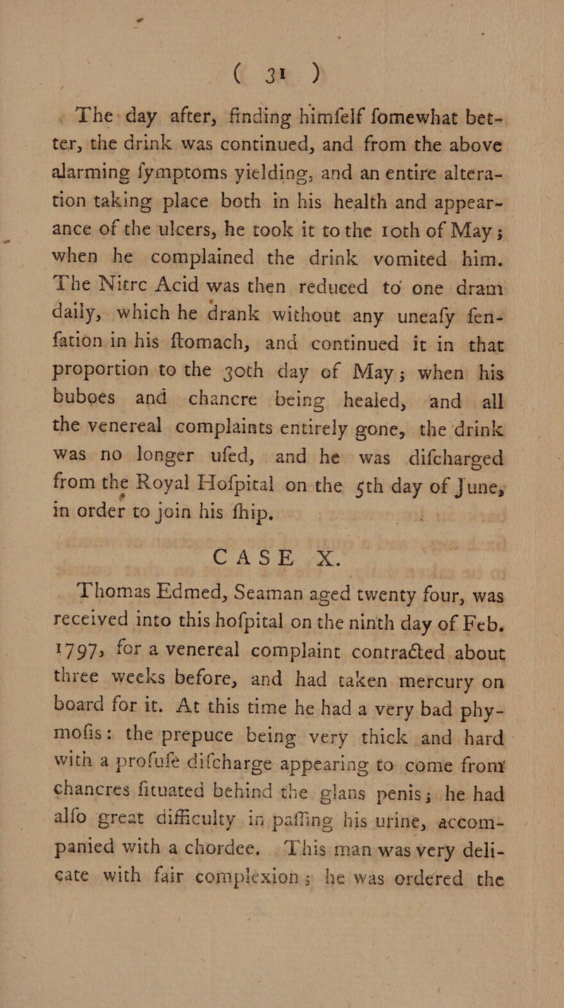 G gm) . The: day after, finding himfelf fomewhat bet- ter, the drink was continued, and from the above alarming fymptoms yielding, and an entire altera- tion taking place both in his health and appear- ance of the ulcers, he took it tothe roth of May; when he complained the drink vomited him. The Nitrc Acid was then reduced to one dram daily, which he drank without any uneafy fen- fation in his ftomach, and continued it in that proportion to the 3oth day of May; when his buboes and chancre being healed, and all the venereal complaints entirely gone, the ‘drink was no longer ufed, and he was difcharged from the Royal Hofpital onthe sth Bi of June, in order to join his fhip, CASE x. Thomas Edmed, Seaman aced twenty four, was received into this hofpital on the ninth day of Feb. 1797, for a venereal complaint contracted about three weeks before, and had taken mercury on board for it. At this time he had a very bad phy- mofis: the prepuce being very thick and hard with a profufe difcharge appearing to come frony chancres fituated behind the glans penis; he had alfo great difficulty. in paffing his urine, accom- panied with a chordee, This man was very deli- eate with fair complexion; he was ordered the