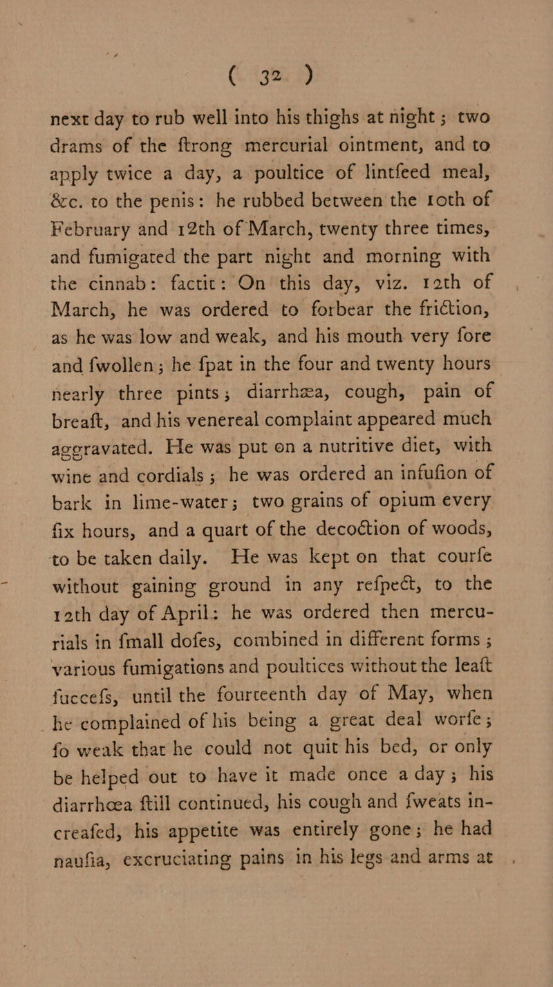 G. <9) next day to rub well into his thighs at night ; two drams of the ftrong mercurial ointment, and to apply twice a day, a poultice of lintfeed meal, &amp;c. to the penis: he rubbed between the roth of February and 12th of March, twenty three times, and fumigated the part night and morning with the cinnab: factit: On this day, viz. rath of March, he was ordered to forbear the friction, as he was low and weak, and his mouth very fore and fwollen; he fpat in the four and twenty hours nearly three pints ; diarrhea, cough, pain of breaft, and his venereal complaint appeared much ageravated. He was put en a nutritive diet, with wine and cordials ; he was ordered an infufion of bark in lime-water; two grains of opium every fix hours, anda quart of the decoction of woods, to be taken daily. He was kept on that courfe without gaining ground in any refpect, to the rath day of April: he was ordered then mercu- rials in {mall dofes, combined in different forms ; various fumigations and poultices without the leatt fuccefs, until the fourceenth day of May, when he complained of his being a great deal worte; fo weak that he could not quit his bed, or only be helped out to have it made once a day; his diarrhoea ftill continued, his cough and {weats in- creafed, his appetite was entirely gone; he had naufia, excruciating pains in his legs and arms at