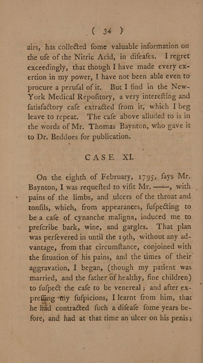 Be ie ae dirs, has colleéted fome valuable information on the ufe of the Nitric Acid, in difeafes. I regret exceedingly, that though I have made every ex- ertion in my power, ! have not been able even to procure a perufal of it. But I find in the New- York Medical Repofitory, a very interefting and fatisfactory cafe extracted ftom it; which I beg © leave to repeat. The cafe above alluded to is in the words of Mr. Thomas Baynton, who gave it to Dr. Beddoes for publication. C AS.E... XL On the eighth of February, 1795, fays Mr. Baynton, I was requefted to vifit Mr. —=, with _ pains of the limbs, and ulcers of the throat and tonfils, which, from appearances, fufpecting to be a cafe of cynanche maligna, induced me to prefcribe bark, wine, and gargles. That plan was perfevered in until the 19th, without any ad- vantage, from that circumftance, conjoined with the fituation of his pains, and the times of their’ ageravation, I began, (though my patient was married, and the father of healthy, fine children) to fufpect the cafe to be venereal ; and after ex- prefing “ty fufpicions, I learnt from him, that he rad contracted fuch a difeafe fome years be- fore, and had at that time an ulcer on his penis;