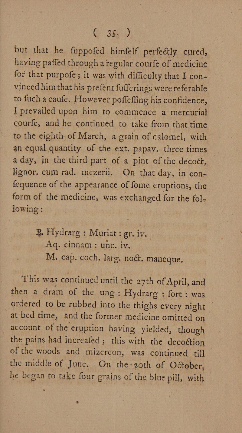 but that he fuppofed himécl€ pa aihy cured, having paffed through a regular courfe of medicine for that purpofe; it was with difficulty that I con- vinced him that his prefent fufferings were referable to fuch a caufe. However poffeffing his confidence, I prevailed upon him to commence a mercurial courfe, and he continued to take from that time to the eighth of March, a grain of calomel, with an equal quantity of the ext. papav. three times a day, in the third part of a pint of the decodt, lignor. cum rad. mezerii. On that day, in con- fequence of the appearance of {ome eruptions, the form of the medicine, was exchanged for the fol- lowing: R Hydrarg : Muriat : gr. ive Aq. cinnam: unc. iv. : M. cap. coch. larg. nog. maneque, This was continued until the 27th of April, and then a dram of the ung : Hydrare : fort : was ordered to be rubbed into the thighs every night | at bed time, and the former medicine omitted on account of the eruption having yielded, though the pains had increafed; this with the decoction of the woods and mizereon, was continued till the middle of June. On the-aoth of October, — he began to take four grains of the blue pill, with