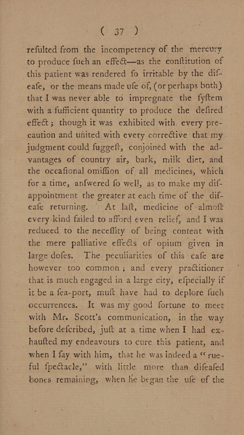 Geet ee refulted from the incompetency of the mercury to produce fuch an effect—as the conftitution of this patient was rendered fo irritable by the dif- eafe, or the means made ule of, (or perhaps both } that I was never able to impregnate the fyftem with a fufficient quantity to produce the defired effect ; though it was exhibited with, every pre- caution and united with every corrective that my judement could fugegeft, conjoined with the ad- vantages of country air, bark, milk diet, and the occafional omiffion of all medicines, which for a time, anfwered fo well, as to make my dil- appointment the greater at each time of the dif- eafe returning. © At laft, medicine of -almoft every kind failed to afford even relief, and I was reduced to the neceflity of being content with the mere palliative effets of opium given in large dofes. The peculiarities of this cafe are however too common; and every practitioner that is much engaged in a large city, efpecially if it be a fea-port, muft have. had to deplore fuch occurrences, It was my good fortune to meet with Mr. Scott’s communication, in the way before defcribed, juft at a time when I had ex- haufted my endeavours to cure this patient, and when I fay with him, that he was indeed a © rue-_ ful fpeftacle,” with little more than difeafed ° 6 U : bones remaining, when he began the ufe of the