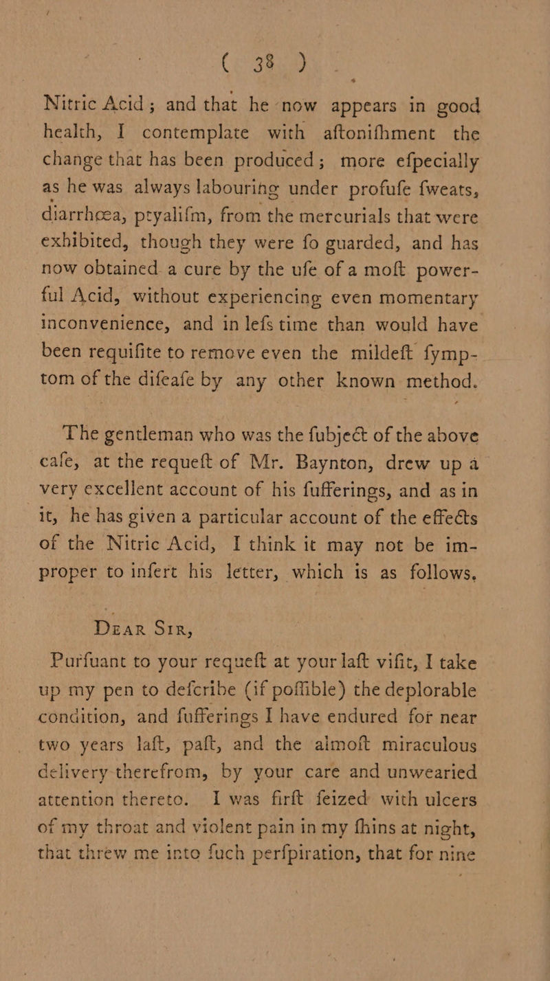 Nitric Acid; and that he now appears in good health, I contemplate with aftonifhment the change that has been produced; more efpecially as he was always labouring under profufe fweats, _ diarrheea, ptyalifm, from the mercurials that were exhibited, though they were fo guarded, and has now obtained. a cure by the ufe of a moft power- ful Acid, without experiencing even momentary inconvenience, and in lefs time than would have been requifite to remove even the mildeft fymp- tom of the difeafe by any other known method. The gentleman who was the fubjeé of the above cafe, at the requeft of Mr. Baynton, drew up a very excellent account of his fufferings, and asin it, he has given a particular account of the effects of the Nitric Acid, I think it may not be im- proper to infert his letter, which is as follows. DeEaR Sir, Purfuant to your requeft at your laft vifit, I take up my pen to defcribe (if poffible) the deplorable condition, and fufferings I have endured for near two years laft, paft, and the aimoft miraculous lelivery therefrom, by your care and unwearied attention thereto. I was firft feized with ulcers of my throat and violent pain in my fhins at night, that threw me into fuch perfpiration, that for nine
