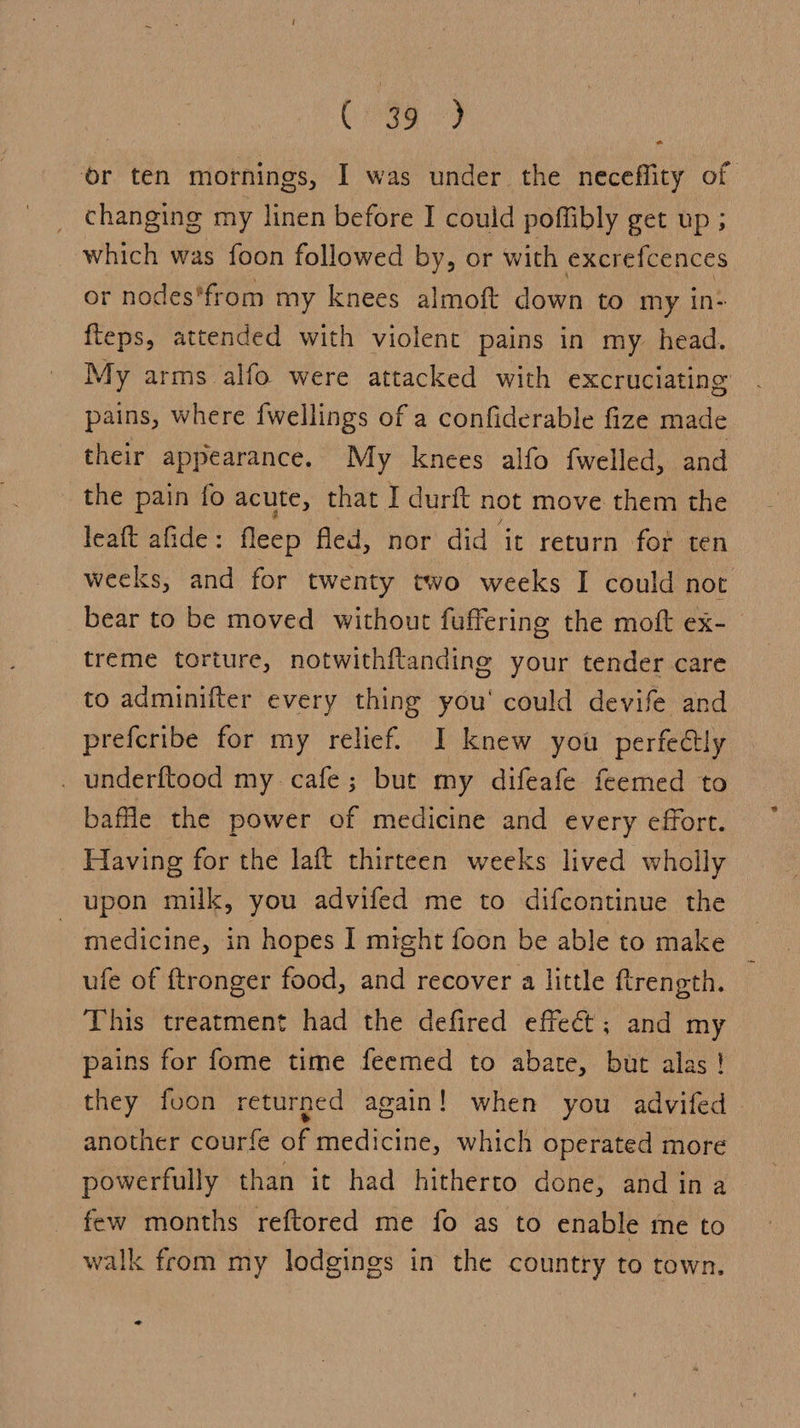 se Mee, or ten mornings, I was under the neceffity of changing my linen before I could poffibly get up ; which was foon followed by, or with excrefcences or nodes*from my knees almoft down to my in- fteps, attended with violent pains in my head. My arms alfo were attacked with excruciating pains, where {wellings of a confiderable fize made their appearance. My knees alfo fwelled, and the pain fo acute, that I durft not move them the leaft afide: fleep fled, nor did it return for ten weeks, and for twenty two weeks I could not bear to be moved without fuffering the moft ex- treme torture, notwithftandine your tender care to adminifter every thing you’ could devife and preferibe for my relief. I knew you perfe€tly _ underftood my. cafe; but my difeafe feemed to baffle the power of medicine and every effort. * Having for the laft thirteen weeks lived wholly upon milk, you advifed me to difcontinue the medicine, in hopes I might foon be able to make ufe of ftronger food, and recover a little ftrength. This treatment had the defired effect; and my pains for fome time feemed to abate, but alas ! they foon returned again! when you advifed another courfe of medicine, which operated more powerfully than it had hitherto done, and ina. few months reftored me fo as to enable me to walk from my lodgings in the country to town. al