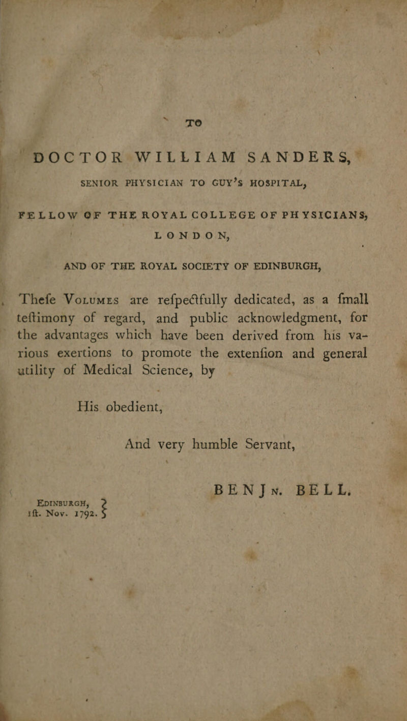 oI &gt; oe ~pOCTOR WILLIAM SANDERS,” SENIOR PHYSICIAN TO GUY’S HOSPITAL,  FELLOW OF THE ROYAL COLLEGE OF PHYSICIANS, : | LONDON, AND OF THE ROYAL SOCIETY OF EDINBURGH, . Thefe Votumes are refpectfully dedicated, as a {mall teftimony of regard, and public acknowledgment, for the advantages which have been derived from his va- rious exertions to promote the extenfion and general utility of Medical Science, by His obedient, And very humble Servant, - | BENJn. BELL, __——s Eprnsurau, ift. Nov. as 