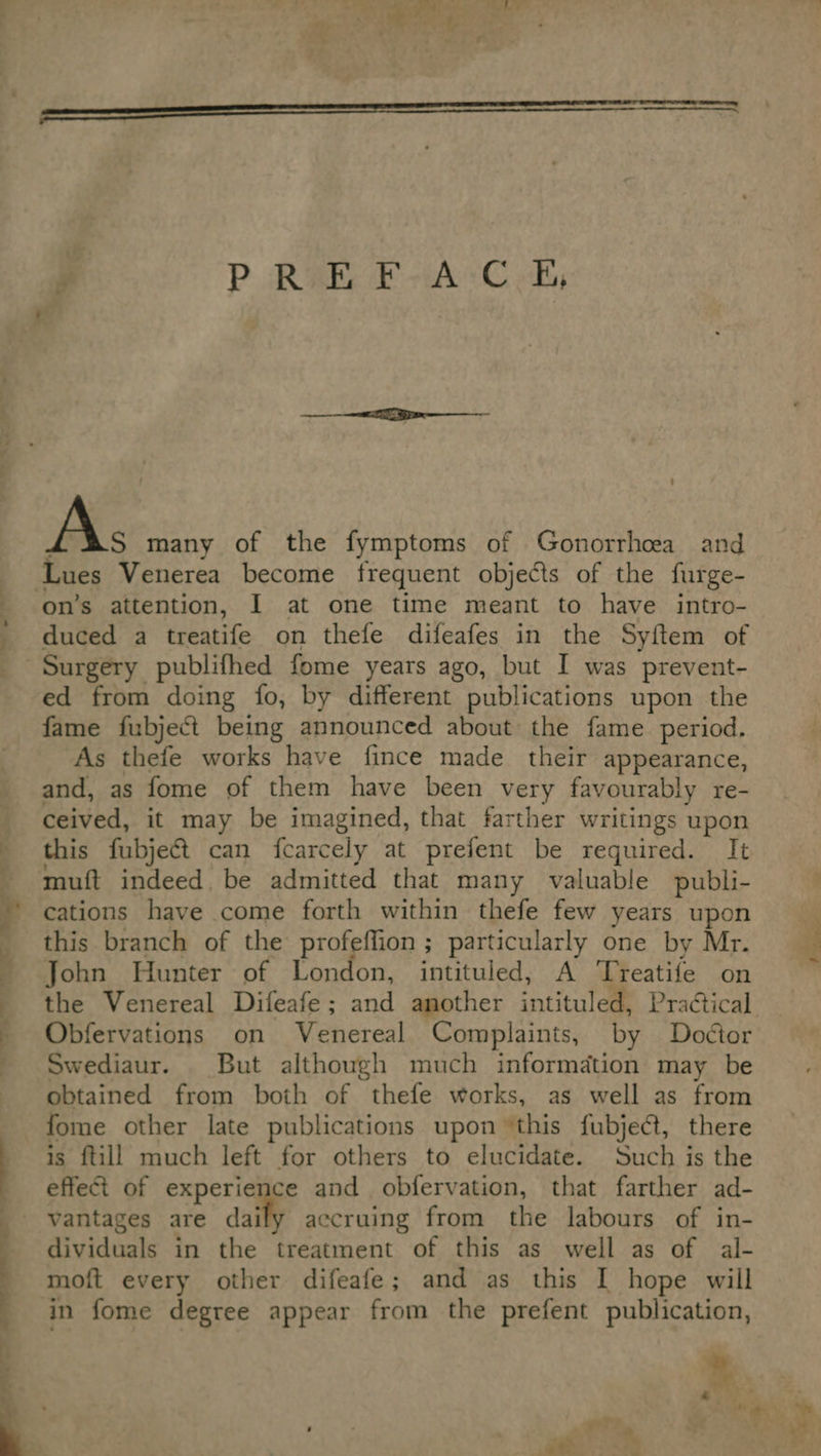  f PREFACE, As many of the fymptoms of Gonorrhoea and duced a treatife on thefe difeafes in the Syftem of Surgery publifhed fome years ago, but I was prevent- ed from doing fo, by different publications upon the fame fubject being announced about the fame period. As thefe works have fince made their appearance, and, as fome of them have been very favourably re- ceived, it may be imagined, that farther writings upon this fubjeét can fcarcely at prefent be required. It muft indeed. be admitted that many valuable publi- cations have come forth within thefe few years upon this branch of the profeffion ; particularly one by Mr. John Hunter of London, intituled, A Treatife on the Venereal Difeafe; and another intituled, Practical Obfervations on Venereal Complaints, by Doétor Swediaur. But although much information may be obtained from both of thefe works, as well as from is {till much left for others to elucidate. Such is the effect of experience and obfervation, that farther ad- vantages are daily accruing from the labours of in- dividuals in the treatment of this as well as of al- moft every other difeafe; and as this [ hope will in fome degree appear from the prefent publication,