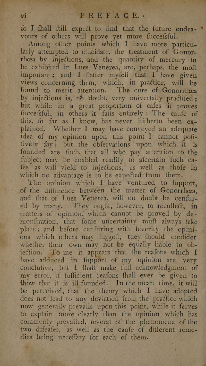 ¢ vi’ “ “PREFACE. fo I fhall ftill expec a find that the future endea- vours of others will prove yet more fuccefsful. Among other poinis which I have more particu- thoea by injections, and the quantity of mercury to be exhibited in Lues Venerea, are, perhaps, the moft important; and I flatter myfelf that I have given views concerning them, which, in practice, will be found to merit attention. ‘The cure of Gonorrhoea by injections is, nd doubt, very univerfally practiled ; but while in a great proportion of cafes it proves fuccefsful, in others it’ fails entirely : The’ caufe of this, fo Be as I know, has never hitherto been ex- plained. Whether I may have conveyed an adequate idea of my opinion upon this point I cannot poti- tively fay ; but the obfervations upon which it is fourded are fach, that all who pay attention to the fubject may be enabled readily to afcertain fuch ca- fes as will yield to injections, as well as thofe in which no advantage is to be expected from them. The opinion ahied I have ventured to fupport, and that of Lues Venerea, will no doubt be bentan. ed by many. They ought, however, to recolle@, in matters of opition, which cannot be proved by de- monitration, that fome uncertainty muft always take place; and before cenfuring with feverity the opini- ons which others may fuggeft, they fhould contfider whether their own may not be equally liable to ob- have adduced in fupport of my opinion are very conclufive, but I fhall make full acknowledgment of my error, if fufficient reafons fhall ever be given to fhow that it is ill-founded. Inthe mean time, it will does not lead to any deviation from the practice which now generally prevails upon this point, while it ferves to explain more Clearly than the opinion which has commonly prevailed, feveral of the phenomena of the two difeafes, as well as the caufe of. different reme- dies being necefiary for each of them. n La»