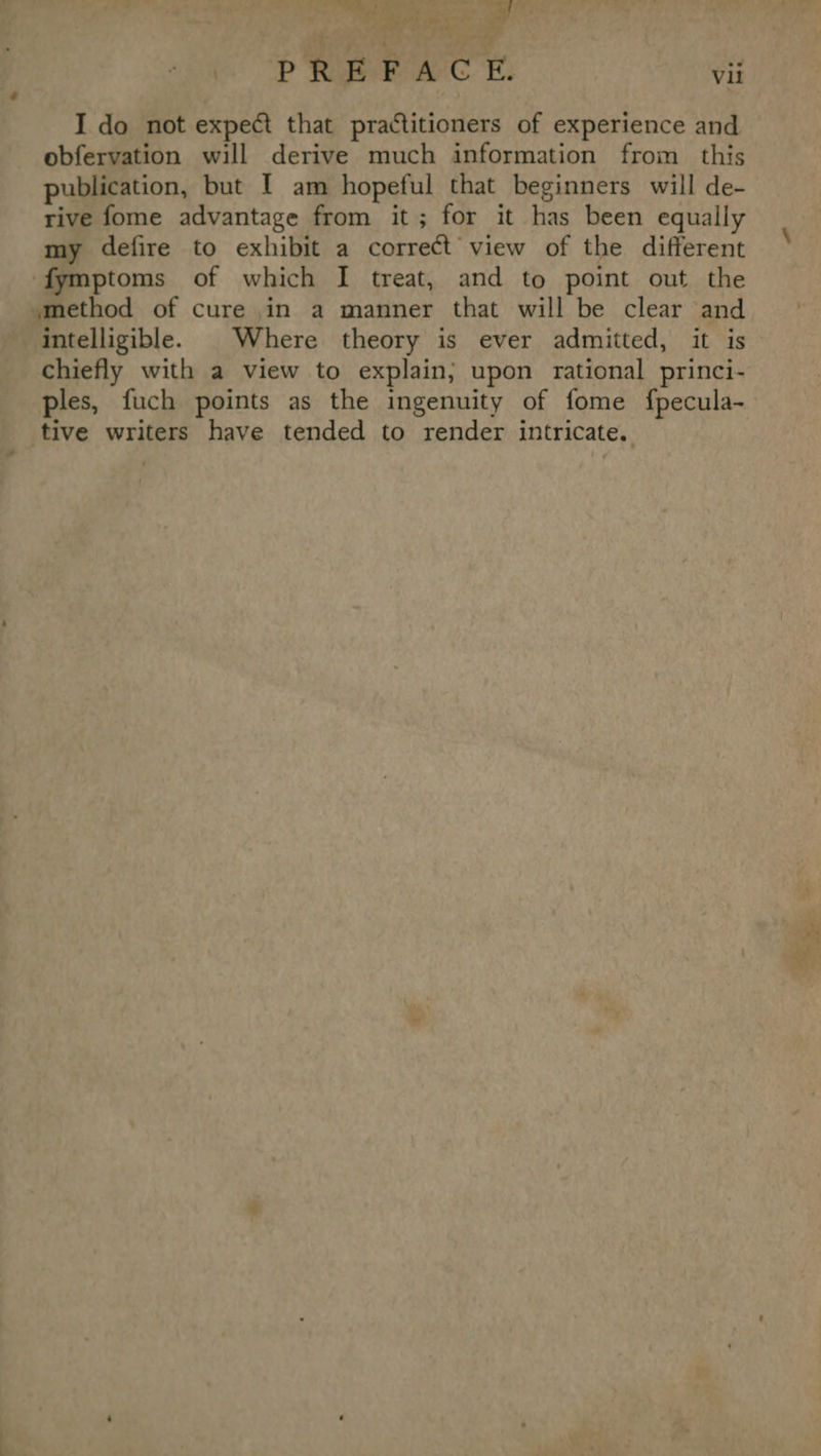 ef ’ a. ek ste 4 ts ” t ge * - PREFACE. vii I do not expect that practitioners of experience and obfervation will derive much information from this publication, but I am hopeful that beginners will de- rive fome advantage from it; for it has been equally my defire to exhibit a correct view of the different fymptoms of which I treat, and to point out the smethod of cure in a manner that will be clear and intelligible. | Where theory is ever admitted, it is chiefly with a view to explain; upon rational princi- ples, fuch points as the ingenuity of fome {pecula- tive writers have tended to render intricate. a ee