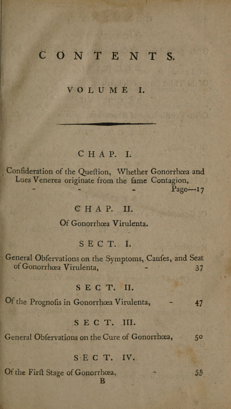 Kk, PA CON Boren Ts hen VOLUME I.   Cri A: Pad B Confideration of the Queftion, Whether Gonorrhoea and _ Lues Venerea originate from the fame Contagion,  - _ * Page—17 GHA P. Il. f Of Gonorrhcea Virulenta. ? ; , Bike vhs: By General Obfervations on the Symptoms, Caufes, and Seat of Gonorrheea Virulenta, ~ 37 Be Ok ale Bd ge ; _ Of the Prognofis in Gonorrhcea Virulenta, - 4] S.5..G. 7° HY. General Obfervations on the Cure of Gonorrhoea, - §0 SiE C T. IV, vd Of the Firft Stage of Gonorrhcea, “ 8B B