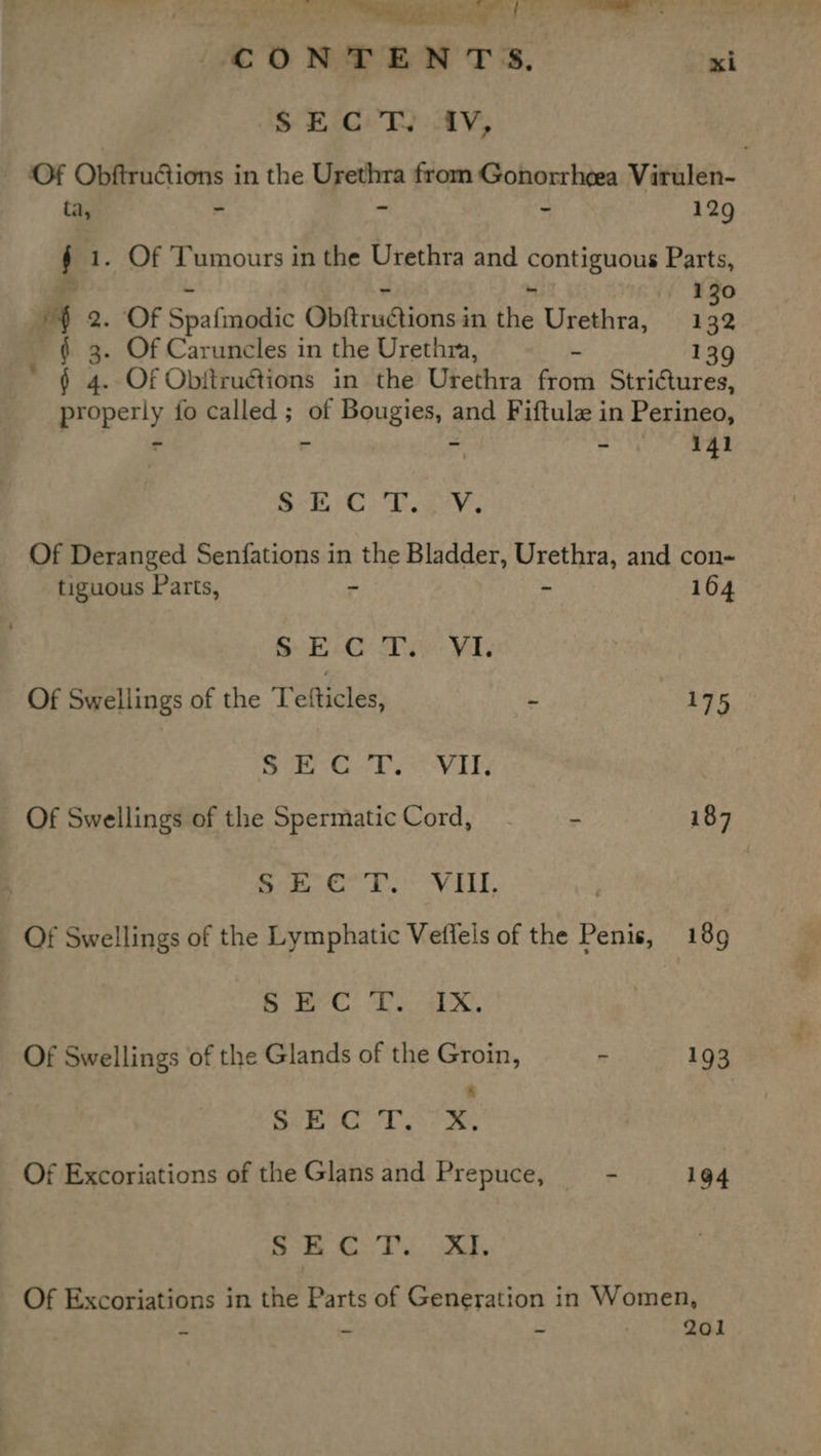 eet i ae » io ia £ rn Cc ONTENTS. xi S EG: T): AV; - Of Obftructions in the YS aia from Gonorrhea Virulen- ta, - ~ 129 f 1. Of Tumours in the Urethra and pager Parts, 130 if 8. Of Spafinodic Settinpicess in the Urethra, 132 . Of Caruncles in the Urethra, - 139 * § 4. Of Obftructions in the Urethra from Strictures, properly fo called ; of Bougies, and Fiftule in Perineo, - a aa - 141 oe aah Og CA 8) oe Of Deranged Senfations in the Bladder, Urethra, and con tiguous Parts, ~ - 164 SEC Tae VI: Of Swellings of the Tefticles, - 175 ie Gur k VAY Of Swellings of the Spermatic Cord, - 187 Sie ka. kes VEEL, Of Swellings of the Lymphatic Veffels of the Penis, 189 Be! ie ax Of Swellings of the Glands of the Groin, - 193 SEC T. 7X, Of Excoriations of the Glans and Prepuce, ~ 194 ee at ORS Brae, © Of Excoriations in the Parts of Generation in Women, Ds = i 201