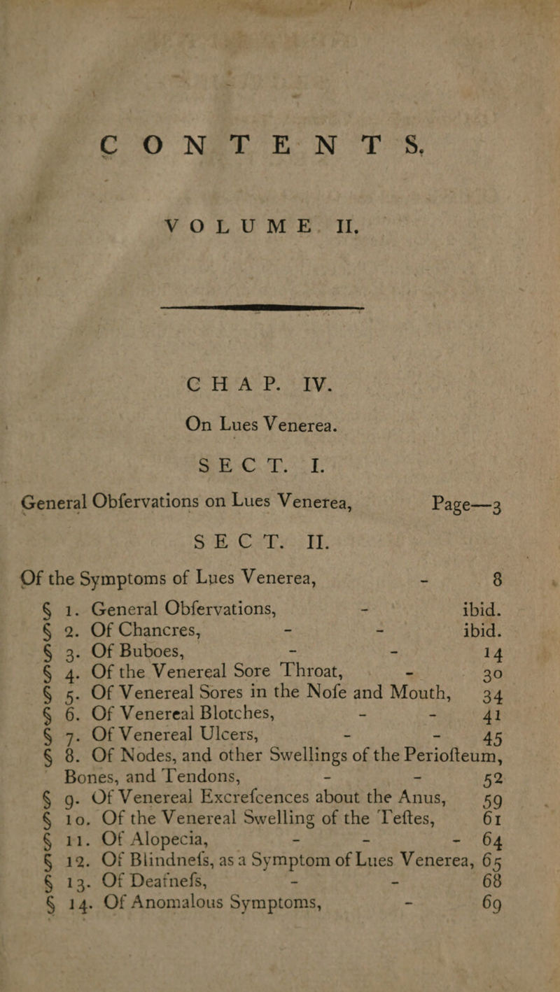 YO 2.0 Mel i, CTE Ay be a On Lues Venerea. oS US, ORs RnB General Obfervations on Lues Venerea, Page—3 Sa Sales 5 Eb, Of the Symptoms of Lues Venerea, A 8 § 1. General Obfervations, &amp; ibid. § 2. Of Chancres, - - ibid. § 3. Of Buboes, - 14 § 4. Of the Venereal Sore ‘Phroat. . 30 § «5. Of Venereal Sores in the Nofe and Mouth, 34 § 6. Of Venereal Blotches, - - 41 § 7. Of Venereal Ulcers, 45 § 8. Of Nodes, and other Swellings of the Dariotousn Bones, and Tendons, ~ 52 § g- Of Venereal Excrefcences about the Anus, 59 § 10. Of the Venereal Swelling of the Teftes, 61 § 11. Of Alopecia, - 64 § a Of Blindnefs, as a Symptom of Kies Venerea, 65 § 13. Of Deatnefs, - 68 § - Of Anomalous Svnipionas, - 69