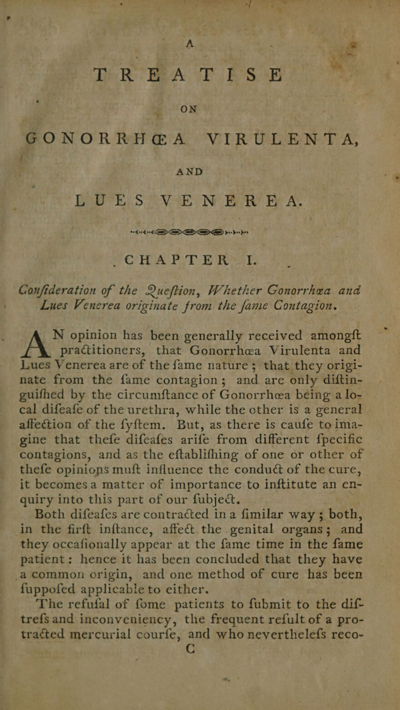Pe '. Cy TR BA TES E _ ON GONORRH@A VIRULENTA, P } AND BaP: SoOVeae Ne BR! Be Lae digi 3 OE, | CHAPTER I. Confideration of the Queftion, Whether Gonorrhea and Lues Venerea originate from the fame Contagion. _N opinion has been generally received amongft practitioners, that Gonorrhea Virulenta and Lues Venerea are of the fame nature; that they origi- nate from the fame contagion; and are only diftin- guifhed by the circumftance of Gonorrhea being a lo-- cal difeafe of the urethra, while the other is a general affection of the fyftem. But, as there is caufe to ima- gine that thefe difeafes arife from different fpecific contagions, and as the eftablifhing of one or other of thefe opinions muft influence the condué of the cure, it becomesa matter of importance to inftitute an en- quiry into this part of our fubjed. Both difeafes are contracted ina fimilar way 3 both, in the firft inftance, affect the genital organs; and they occafionally appear at the fame time in the fame patient: hence it has been concluded that they have _a common origin, and one method of cure has been fuppofed applicable to either. The refufal of fome patients to fubmit to the dif- trefsand inconveniency, the frequent refult of a pro- tracted mercurial courfe, and who neverthelefs reco- C