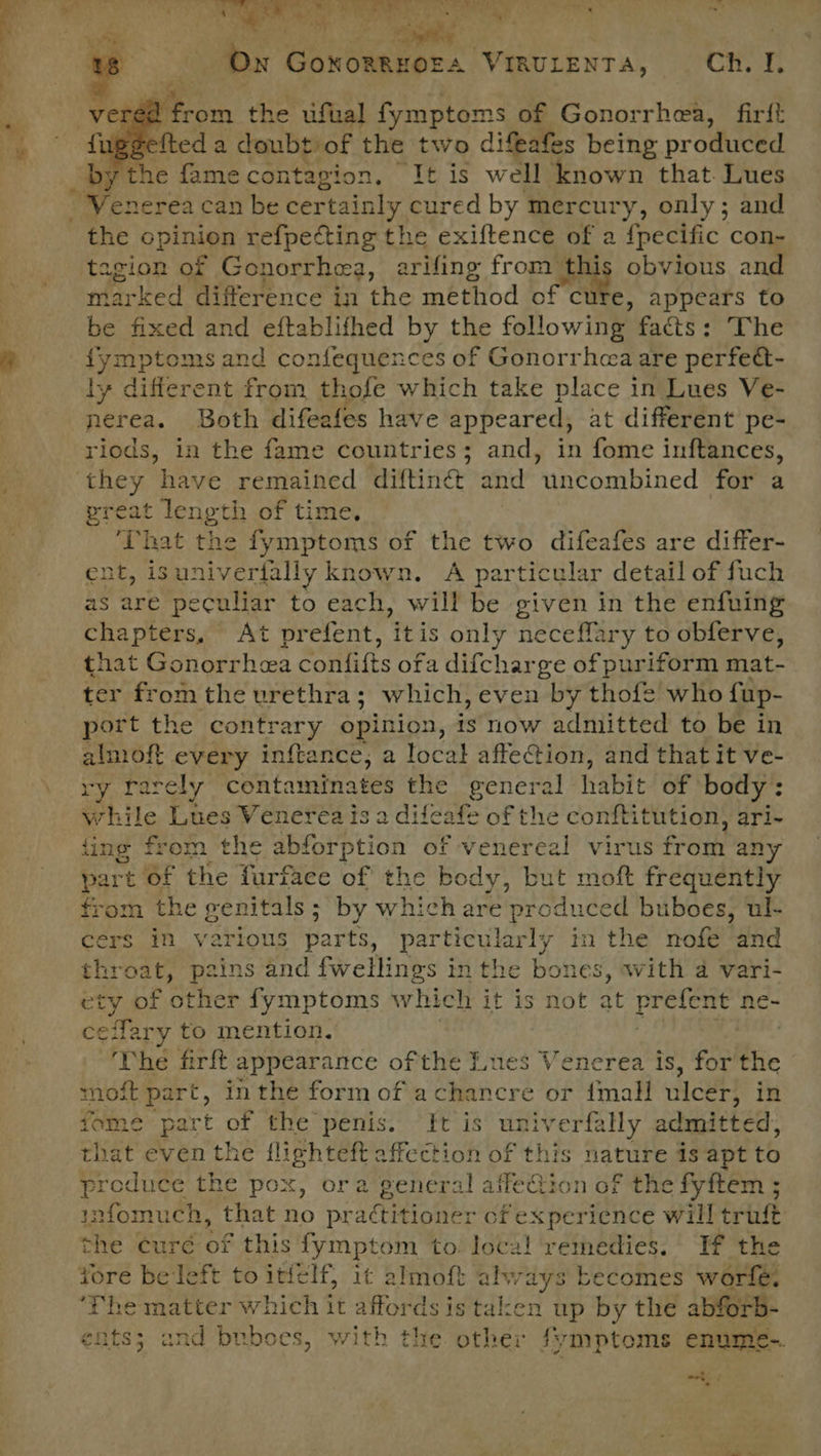 ee : ‘a Ver 22 from the ufual fymptoms of Gonorrhea, firft veeelted a 1 doubt. of the two difeafes being produced by the fame conta gion, It is well ‘known that. Lues the opinion refpecting the exiftence of a {pecific con- agion of Gonorrhea, arifing from this obvious and marked difference in the method of cut €, appears to be fixed and eftablifhed by the following facts: The ly different from thofe which take place in Lues Ve- nerea. Both difeafes have appeared, at different pe- riods, in the fame countries; and, in fome inftances, preat length of time. ‘That the fymptoms of the two difeafes are differ- ent, isuniverfally known. A particular detail of fuch as are peculiar to each, will be given in the enfuing chapters, At prefent, ‘itis only neceffary to obferve, that Gonorrhea confifts ofa difcharge of puriform mat- ter from the urethra; which, even by thofe who fup- port the contrary opinion, is now admitted to be in almoft every inftance,; a local affeGion, and that it ve- ry rarely contaminates the general habit! of: body : while Lues Venerea is a difeafe of the conftitution, ari- fing from the abforption of venereal virus fr oth an part of the furfaee of the body, but moft frequently from the genitals; by which are produced buboes, ul- cers in various parts, particularly in the nofe ‘and throat, pzins and fwellings in the bones, with a vari- ety of Other fymptoms ev hiett it is not at prefent ne- effary to mention. DI cil ‘The firft appearance of the Lues Venerea is, for'the most part, inthe form of achancre or {mall ulcer, in fome part of the penis. “ft is Ne ge ES sly admitted, that even the flighteft affection of this nature is apt to produce the pox, ora general affe Bio n of the fyftem ; infomuch, that no pra¢titioner of experience will trust whe curé of this fymptom to local remedies. If the ‘The matter which it affords is taken up by the abforb- ents; and buboes, with the other Symptoms enume- . : *