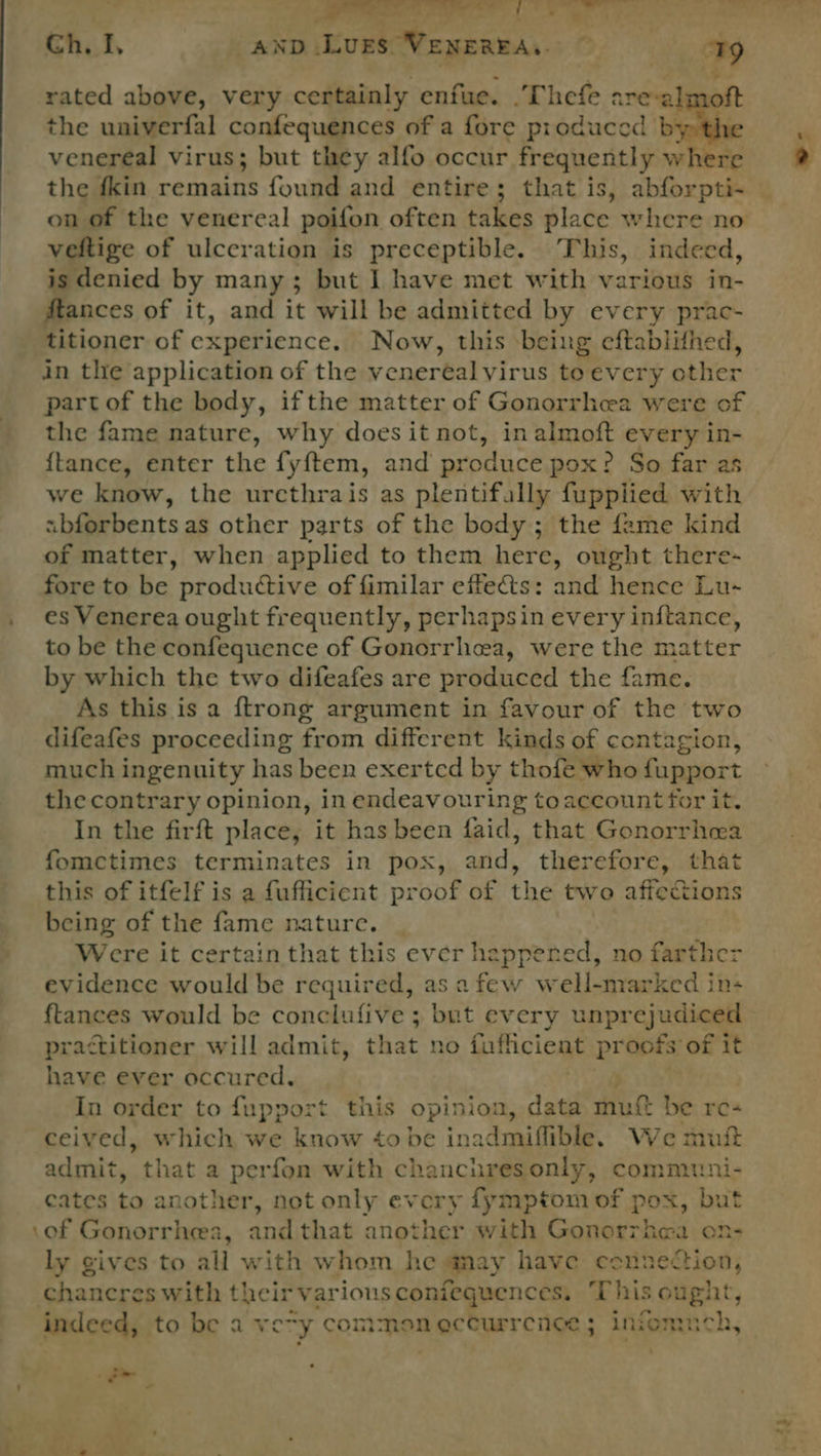 4 eee hee fee rated above, very certainly enfue. . Thefe ane z the univerfal confequences of a fore produced se venereal virus; but they alfo occur frequently where the {kin cereant found and entire; that is, abforpti-~ veltige of ulceration is preceptible. This, indeed, is denied by many ; but 1 have met with various in- ftances of it, and it will be admitted by every prac- titioner of experience. Now, this being eftablithed, in the application of the venereal Virus to every other partof the body, ifthe matter of Gonorrhea were of the fame nature, why does it not, in almoft every in- {tance, enter the fyftem, and produce pox? So far as we know, the urcthrais as plentifally fupplied with sbferbents as other parts of the body; the fame kind of matter, when applied to them here, ought there- fore to be productive of fimilar effets: and hence Lu- es Venerea ought frequently, perhapsin every inftance, to be the confequence of Gonorrhea, were the matter by which the two difeafes are produced the fame. As this is a ftrong argument in favour of the two difeafes proceeding from different kinds of contagion, much ingenuity has been exerted by thofe who fupport the contrary opinion, in endeavouring toaccount for it. In the firft place, it has been faid, that Gonorrhea fomctimes terminates in pox, and, therefore, that this of itfelf is a fufficient proof of the two affections being of the fame nature. | Were it certain that this ever happened, no farther evidence would be required, as afew well-marked in- ftances would be conclufive ; but every unprejudiced practitioner will admit, that no fufficient Eres of it have ever occured, In order to fupport. this opinion, data mutt be re- ceived, which we know ¢o be inadmiffible. We mutt admit, that a perfon with chanchresonly, communi- cates to another, not only every fymptom of pox, but .of Gonorrhea, and that another with Gonorrhea on- ly gives to all with whom he may have connection, chancres with their various coniequences, ‘This ought, indeed, to be a very Contes eccurrenee ; infomnch, net