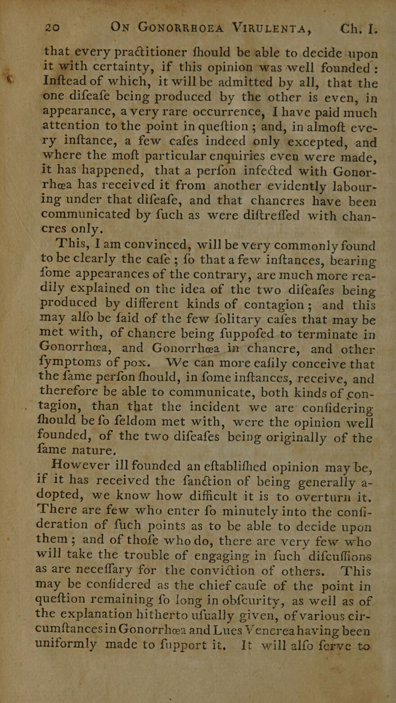 that every practitioner fhould be able to decide upon it with certainty, if this opinion was well founded: Inftead of which, it willbe admitted by all, that the one difeafe being produced by the other is even, in appearance, avery rare occurrence, I have paid much attention to the point in queftion ; and, in almoft eve- ry inftance, a few cafes indeed only excepted, and where the moft particular enquiries even were made, it has happened, that a perfon infected with Gonor- rhea has received it from another evidently labour- ing under that difeafe, and that chancres have been communicated by fuch as were diftreffed with chan- cres only, This, lam convinced, will be very commonly found to be clearly the cafe ; fo that afew inftances, bearing fome appearances of the contrary, are much more rea- dily explained on the idea of the two difeafes being produced by different kinds of contagion; and this may alfo be faid of the few folitary cafes that may be met with, of chancre being fuppofed to terminate in Gonorrhea, and Gonorrhea in chancre, and other fymptoms of pox. We can more eafily conceive that the fame perfon fhould, in fome inftances, receive, and therefore be able to communicate, both kinds of con- tagion, than that the incident we are confidering fhould be fo feldom met with, were the opinion well founded, of the two difeafes being originally of the fame nature, However ill founded an eftablithed opinion may be, if it has received the fanétion of being generally a- dopted, we know how difficult it is to overturn it. There are few who enter fo minutely into the confi- deration of fuch points as to be able to decide upon them ; and of thofe who do, there are very few who will take the trouble of engaging in fuch difcuflions as are neceflary for the conviction of others. This may be confidered as the chief caufe of the point in queftion remaining fo long in obfcurity, as well as of the explanation hitherto ufually given, of various cir- cumitancesin Gonorrhea and Lues Venerea having been uniformly made to fupport it, It will alfo ferve to