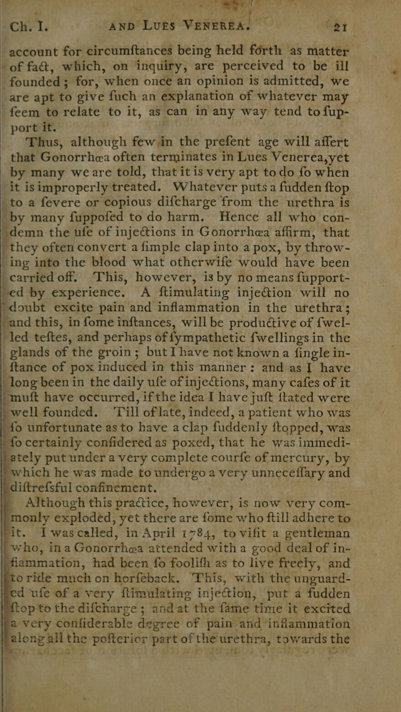 af EE RCH. I. AND LUES VeweRea! ; eI account for ecircumftances being held férth as matter -of fa&t, which, on inquiry, are perceived to be iil founded; for, when once an opinion is admitted, we are apt to give fuch an explanation of whatever may _feem to relate to it, as can in any way tend to fup- port it. | Thus, although few in the prefent age will affert that Gonorrhea often terminates in Lues Venerea,yet by many weare told, that itis very apt todo fo when it isimproperly treated. Whatever puts a fudden ftop to a fevere or copious difcharge from the urethra is by many fuppofed to do harm, Hence all who con- _demn the ufe of injections in Gonorrhea affirm, that _ they often convert a fimple clap into a pox, by throw- ing into the blood what otherwife would have been carried off. ‘This, however, is by no means fupport- “ by experience. A ftimulating inje@tion will no “doubt excite pain and inflammation in the urethra; ‘and this, in fome inftances, will be produétive of {wel- led teftes, and perhaps of fympathetic fwellings in the glands of the groin; but I have not known a {ingle in- _ftance of pox induced in this manner: and as I have | long been in the daily ufe of injections, many cafes of it muft have occurred, if the idea I have juft itated were well founded. ‘Till of late, indeed, a patient who was fo unfortunate asto have aclap fuddenly ftopped, was fo certainly confidered as poxed, that he was immedi- ately put under a very complete courfe of mercury, by which he was made to undergo a very unnecefflary and diftrefsful confinement. ; Although this practice, however, is now very com- monly exploded, yet there are fome who ftill adhere to it. Iwascalled, in April 1784, to vifit a gentleman who, ina Gonorrhea attended witha good deal of in- flammation, had been fo foolifh as to live freely, and oride much on horfeback. This, with the unguard- d ufe of a very ftimulating injection, put a fudden op to the difcharge ; and at the fame time it excited very confiderable degree of pain and inflammation along allthe poftericr part of the urethra, towards the mts, TRUM DOS! debe? Lia) a | ; ies iy