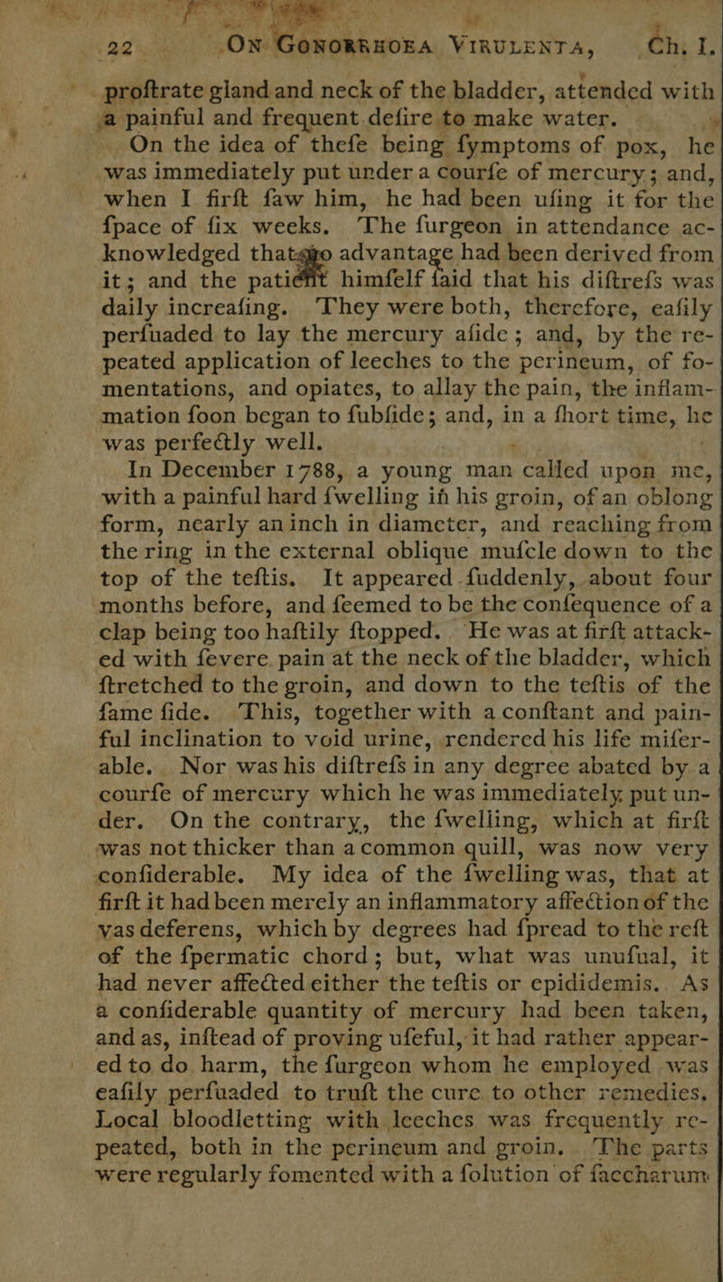 ONORRHOEA VIRULENTA, 22 -proftrate sides and neck of the bladder, attended with .a painful and frequent. defire to make water. ~ On the idea of thefe being fymptoms of pox, he was immediately put under a courfe of mercury ; and, when I firft faw him, he had been ufing it for the {pace of fix weeks, The furgeon in attendance ac- knowledged thatggo advantage had been derived from it; and the patiefit himfelf faid that his diftrefs was daily increafing. They were both, therefore, eafily perfuaded to lay the mercury afide ; and, by the re- peated application of leeches to the perineum, of fo- mentations, and opiates, to allay the pain, the inflam- mation foon began to fubfide; and, in a fhort time, he was perfectly well. In December 1788, a young man cade upon me, with a painful hard {welling in his groin, of an oblong form, nearly aninch in diameter, and reaching from the ring in the external oblique mufcle down to the top of the teftis. It appeared fuddenly, about four months before, and feemed to be the confequence of a clap being too haftily ftopped. ‘He was at firft attack- ed with fevere pain at the neck of the bladder, which ftretched to the groin, and down to the teftis of the fame fide. This, together with a conftant and pain- ful inclination to void urine, rendered his life mifer- able. Nor washis diftrefs in any degree abated by a courfe of mercury which he was immediately, put un- der. On the contrary, the {welling, which at firft was not thicker than acommon quill, was now very confiderable. My idea of the {welling was, that at firft it had been merely an inflammatory affection of the vas deferens, which by degrees had f{pread to the reft of the {permatic chord; but, what was unufual, it had never affected either the teftis or epididemis.. As a confiderable quantity of mercury had _ been. taken, and as, inftead of proving ufeful, it had rather appear- ed to do harm, the furgeon whom he employed was eafily perfuaded to truft the cure to other remedies, Local bloodletting with leeches was frequently re- peated, both in the perineum and groin. The parts were regularly fomented with a folution of facchatum